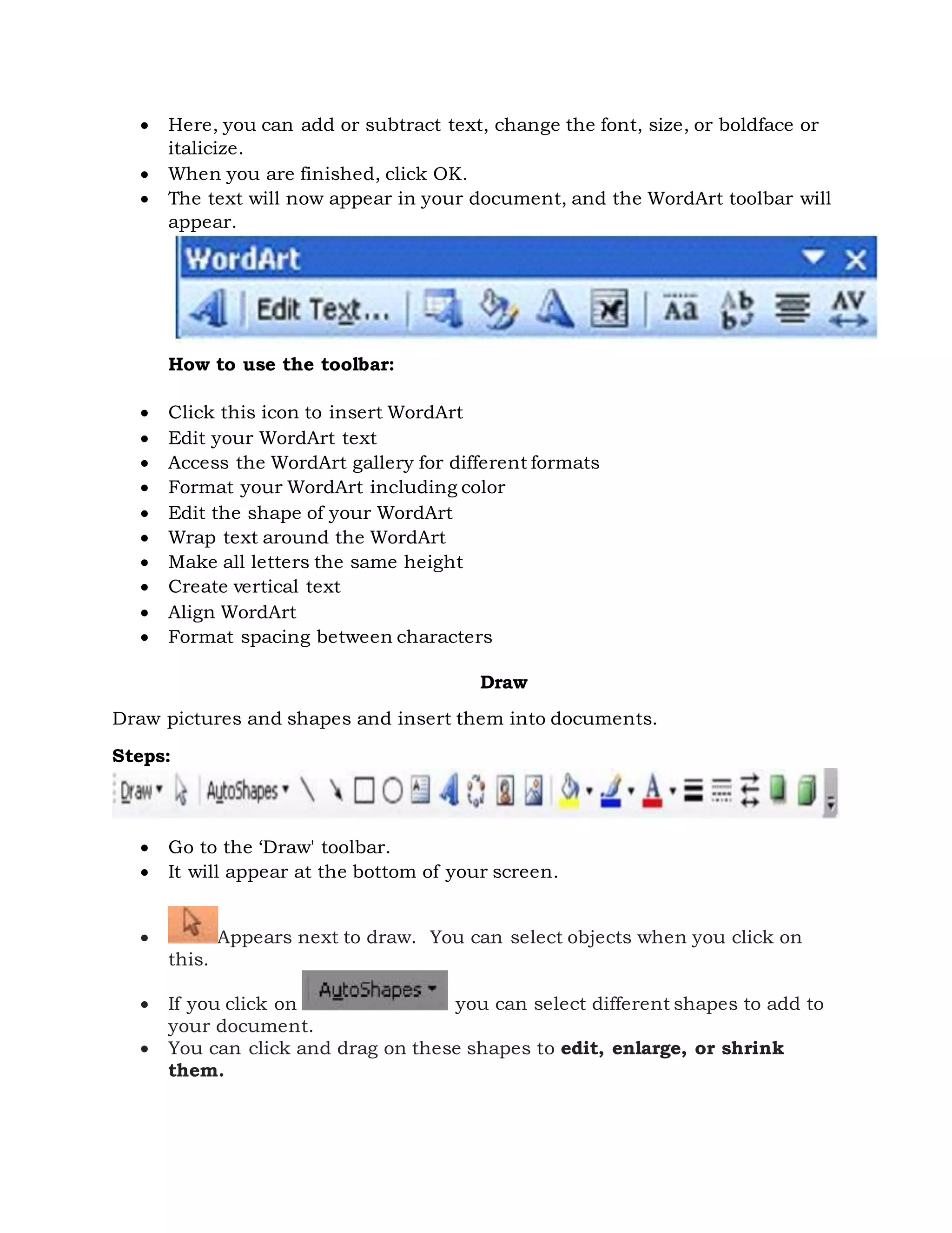  Here, you can add or subtract text, change the font, size, or boldface or
italicize.
 When you are finished, click OK.
 The text will now appear in your document, and the WordArt toolbar will
appear.
How to use the toolbar:
 Click this icon to insert WordArt
 Edit your WordArt text
 Access the WordArt gallery for different formats
 Format your WordArt including color
 Edit the shape of your WordArt
 Wrap text around the WordArt
 Make all letters the same height
 Create vertical text
 Align WordArt
 Format spacing between characters
Draw
Draw pictures and shapes and insert them into documents.
Steps:
 Go to the ‘Draw' toolbar.
 It will appear at the bottom of your screen.
 Appears next to draw. You can select objects when you click on
this.
 If you click on you can select different shapes to add to
your document.
 You can click and drag on these shapes to edit, enlarge, or shrink
them.
 
