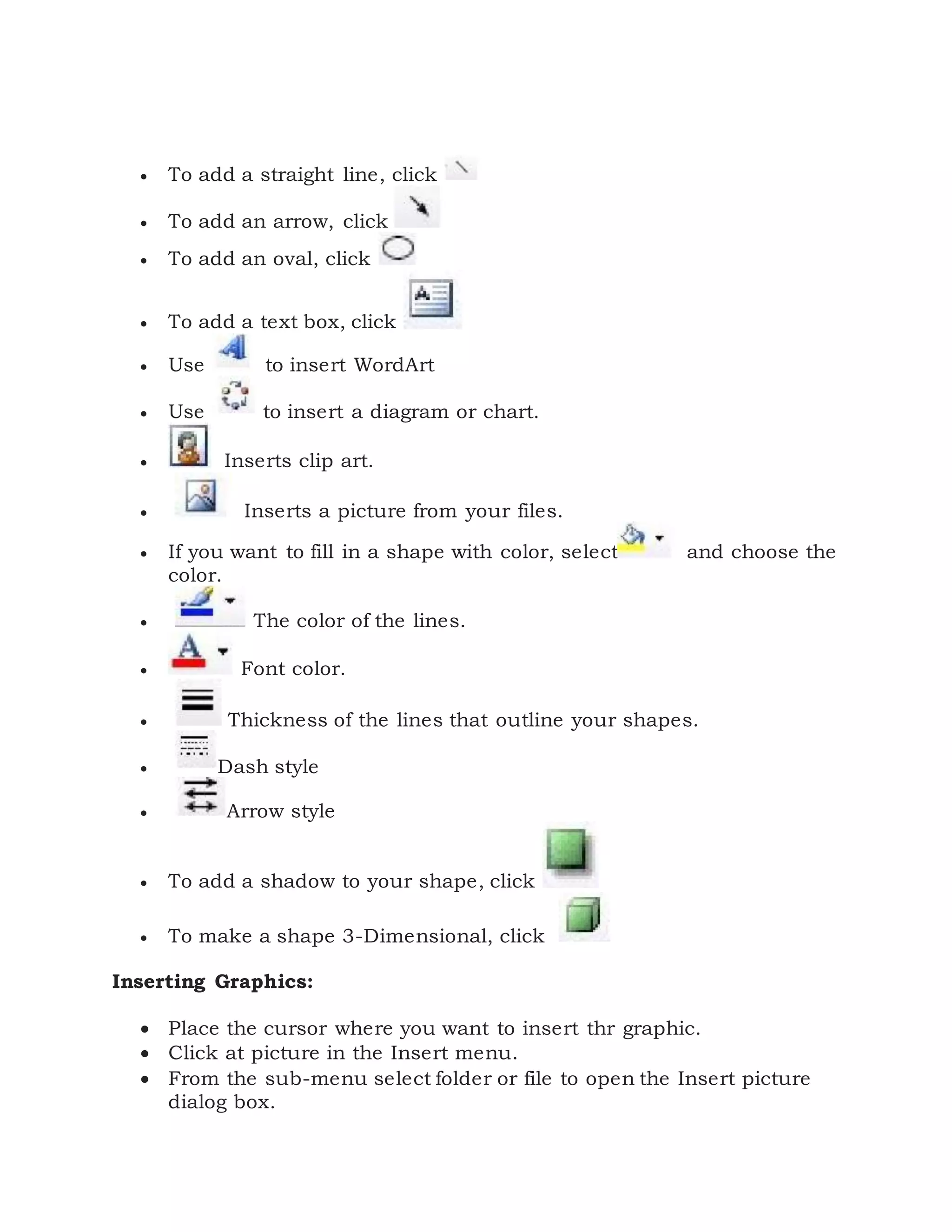  To add a straight line, click
 To add an arrow, click
 To add an oval, click
 To add a text box, click
 Use to insert WordArt
 Use to insert a diagram or chart.
 Inserts clip art.
 Inserts a picture from your files.
 If you want to fill in a shape with color, select and choose the
color.
 The color of the lines.
 Font color.
 Thickness of the lines that outline your shapes.
 Dash style
 Arrow style
 To add a shadow to your shape, click
 To make a shape 3-Dimensional, click
Inserting Graphics:
 Place the cursor where you want to insert thr graphic.
 Click at picture in the Insert menu.
 From the sub-menu select folder or file to open the Insert picture
dialog box.
 