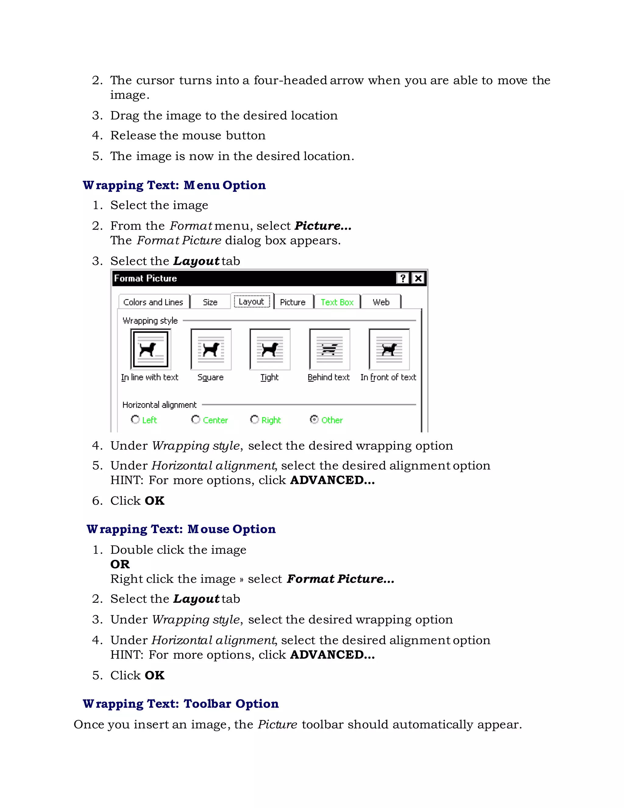 2. The cursor turns into a four-headed arrow when you are able to move the
image.
3. Drag the image to the desired location
4. Release the mouse button
5. The image is now in the desired location.
Wrapping Text: Menu Option
1. Select the image
2. From the Format menu, select Picture...
The Format Picture dialog box appears.
3. Select the Layout tab
4. Under Wrapping style, select the desired wrapping option
5. Under Horizontal alignment, select the desired alignment option
HINT: For more options, click ADVANCED...
6. Click OK
Wrapping Text: Mouse Option
1. Double click the image
OR
Right click the image » select Format Picture...
2. Select the Layout tab
3. Under Wrapping style, select the desired wrapping option
4. Under Horizontal alignment, select the desired alignment option
HINT: For more options, click ADVANCED...
5. Click OK
Wrapping Text: Toolbar Option
Once you insert an image, the Picture toolbar should automatically appear.
 