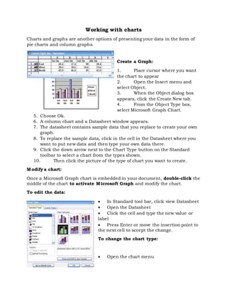 Working with charts
Charts and graphs are another options of presenting your data in the form of
pie charts and column graphs.
Create a Graph:
1. Place cursor where you want
the chart to appear
2. Open the Insert menu and
select Object.
3. When the Object dialog box
appears, click the Create New tab.
4. From the Object Type box,
select Microsoft Graph Chart.
5. Choose Ok.
6. A column chart and a Datasheet window appears.
7. The datasheet contains sample data that you replace to create your own
graph.
8. To replace the sample data, click in the cell in the Datasheet where you
want to put new data and then type your own data there.
9. Click the down arrow next to the Chart Type button on the Standard
toolbar to select a chart from the types shown.
10. Then click the picture of the type of chart you want to create.
Modify a chart:
Once a Microsoft Graph chart is embedded in your document, double-click the
middle of the chart to activate Microsoft Graph and modify the chart.
To edit the data:
 In Standard tool bar, click view Datasheet
 Open the Datasheet
 Click the cell and type the new value or
label
 Press Enter or move the insertion point to
the next cell to accept the change.
To change the chart type:
 Open the chart menu
 