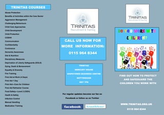 TRINITAS COURSES
Abuse Protection
Benefits of Activities within the Care Sector
Aggression Management
Challenging Behaviours
Child Care Approaches
Child Development
Child Protection
                                                                                        DO YOU WORK WITH
COSHH
                                                 CALL US NOW FOR
                                                                                            CHILDREN?
Communication
Confidentiality
Continence
                                                MORE INFORMATION:
Dementia Awareness
                                                     0115 964 8344
Diet & Nutrition
Disciplinary Measures
Deprivation of Liberty Safeguards (DOLS)
Dying, Death & Bereavement                                     TRINITAS

Equality & Diversity                                       MERCURY HOUSE

Fire Training                                       SHIPSTONES BUSINESS CENTRE
                                                                                        FIND OUT HOW TO PROTECT
First Aid at Work (4 Days)                                   NOTTINGHAM
First Aid 1 Day
                                                                                          AND SAFEGUARD THE
                                                               NG7 7FN
First Aid—Care for Children
                                                                                        CHILDREN YOU WORK WITH
First Aid Refresher Course
Food Safety—Level 2 (CIEH)
                                                For regular updates become our fan on
Health & Safety
Infection Control                                 Facebook or follow us on Twitter

Manual Handling
                                                                                         WWW.TRINITAS.ORG.UK
Medication Training
                                                                                            0115 964 8344
 