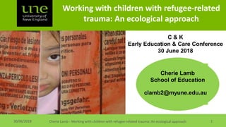 Working with children with refugee-related
trauma: An ecological approach
Cherie Lamb - Working with children with refugee-related trauma: An ecological approach 130/06/2018
clamb2@myune.edu.au
Cherie Lamb
School of Education
C & K
Early Education & Care Conference
30 June 2018
 