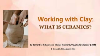 WHAT IS CERAMICS?
Working with Clay:
By Bernard E. Richardson | Master Teacher & Visual Arts Educator | 2022
© Bernard E. Richardson | 2022
 