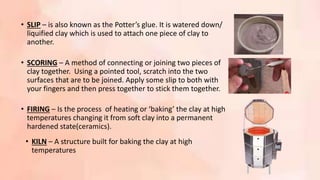 • FIRING – Is the process of heating or ‘baking’ the clay at high
temperatures changing it from soft clay into a permanent
hardened state(ceramics).
• KILN – A structure built for baking the clay at high
temperatures
• SLIP – is also known as the Potter’s glue. It is watered down/
liquified clay which is used to attach one piece of clay to
another.
• SCORING – A method of connecting or joining two pieces of
clay together. Using a pointed tool, scratch into the two
surfaces that are to be joined. Apply some slip to both with
your fingers and then press together to stick them together.
 