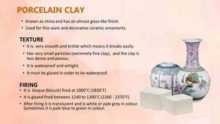 • It is very smooth and brittle which means it breaks easily.
• Has very small particles (extremely fine clay), and the clay is
less dense and porous.
• It is waterproof and airtight.
• It must be glazed in order to be waterproof.
PORCELAIN CLAY
TEXTURE
FIRING
• It is bisque (biscuit) fired at 1000˚C (1830˚F)
• It is glazed fired between 1240 to 1300˚C (2260 - 2370˚F)
• After firing it is translucent and is white or pale grey in colour.
Sometimes it is pale blue to green in colour.
• Known as china and has an almost glass-like finish.
• Used for fine ware and decorative ceramic ornaments.
 