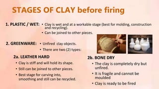 STAGES OF CLAY before firing
• Clay is wet and at a workable stage (best for molding, construction
and recycling).
• Can be joined to other pieces.
• Clay is stiff and will hold its shape.
• Still can be joined to other pieces.
• Best stage for carving into,
smoothing and still can be recycled.
• The clay is completely dry but
unfired.
• It is fragile and cannot be
moulded
• Clay is ready to be fired
1. PLASTIC / WET:
2a. LEATHER HARD
2. GREENWARE: • Unfired clay objects.
• There are two (2) types:
2b. BONE DRY
 
