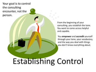 Your goal is to control
the consulting
encounter, not the
person.

                          From the beginning of your
                          consulting, you establish the tone.
                          You want to come across helpful
                          and capable.

                          You empower and accredit yourself
                          through your tone, your vocabulary,
                          and the way you deal with things
                          you don’t know everything about.




        Establishing Control
 