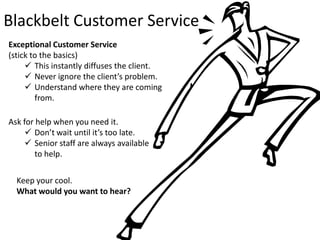 Blackbelt Customer Service
Exceptional Customer Service
(stick to the basics)
      This instantly diffuses the client.
      Never ignore the client’s problem.
      Understand where they are coming
        from.

Ask for help when you need it.
      Don’t wait until it’s too late.
      Senior staff are always available
        to help.

  Keep your cool.
  What would you want to hear?
 