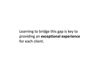The Great Divide
You like computers and feel
comfortable with them. Our
average client does not.
      Learning to bridge this gap is key to
      providing an exceptional experience
      for each client.
                Translating and communicating your
                technical know-how to the client is
                one of the biggest challenges.
                   Example: TCP/IP - USPS
 