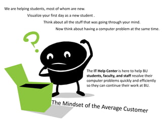 We are helping students, most of whom are new.
             Visualize your first day as a new student .
                       Think about all the stuff that was going through your mind.
                               Now think about having a computer problem at the same time.




                                                  The IT Help Center is here to help BU
                                                  students, faculty, and staff resolve their
                                                  computer problems quickly and efficiently
                                                  so they can continue their work at BU.
 