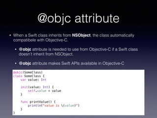 @objc attribute
• When a Swift class inherits from NSObject, the class automatically
compatibele with Objective-C.
• @objc...