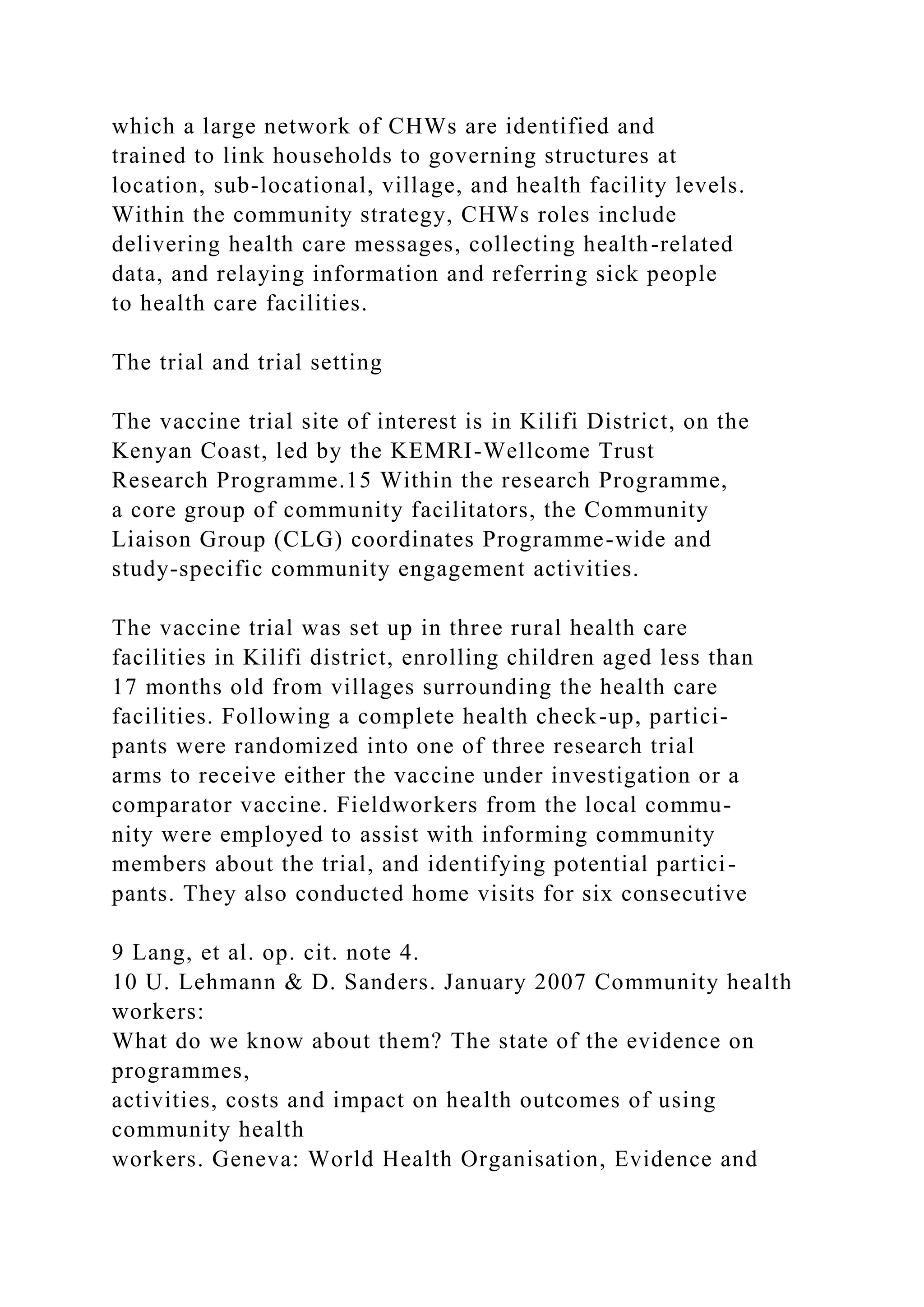 which a large network of CHWs are identified and
trained to link households to governing structures at
location, sub-locational, village, and health facility levels.
Within the community strategy, CHWs roles include
delivering health care messages, collecting health-related
data, and relaying information and referring sick people
to health care facilities.
The trial and trial setting
The vaccine trial site of interest is in Kilifi District, on the
Kenyan Coast, led by the KEMRI-Wellcome Trust
Research Programme.15 Within the research Programme,
a core group of community facilitators, the Community
Liaison Group (CLG) coordinates Programme-wide and
study-specific community engagement activities.
The vaccine trial was set up in three rural health care
facilities in Kilifi district, enrolling children aged less than
17 months old from villages surrounding the health care
facilities. Following a complete health check-up, partici-
pants were randomized into one of three research trial
arms to receive either the vaccine under investigation or a
comparator vaccine. Fieldworkers from the local commu-
nity were employed to assist with informing community
members about the trial, and identifying potential partici-
pants. They also conducted home visits for six consecutive
9 Lang, et al. op. cit. note 4.
10 U. Lehmann & D. Sanders. January 2007 Community health
workers:
What do we know about them? The state of the evidence on
programmes,
activities, costs and impact on health outcomes of using
community health
workers. Geneva: World Health Organisation, Evidence and
 
