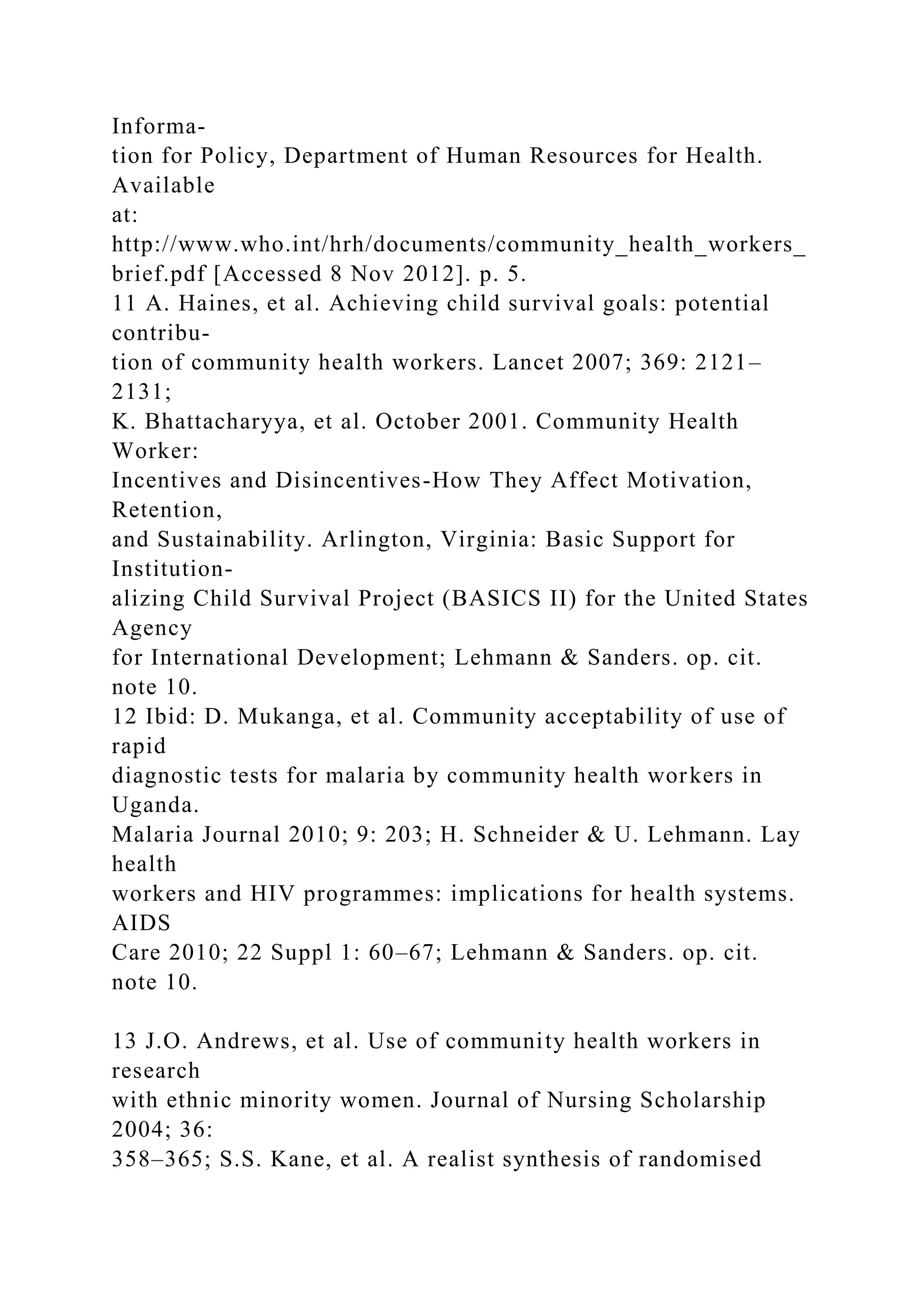 Informa-
tion for Policy, Department of Human Resources for Health.
Available
at:
http://www.who.int/hrh/documents/community_health_workers_
brief.pdf [Accessed 8 Nov 2012]. p. 5.
11 A. Haines, et al. Achieving child survival goals: potential
contribu-
tion of community health workers. Lancet 2007; 369: 2121–
2131;
K. Bhattacharyya, et al. October 2001. Community Health
Worker:
Incentives and Disincentives-How They Affect Motivation,
Retention,
and Sustainability. Arlington, Virginia: Basic Support for
Institution-
alizing Child Survival Project (BASICS II) for the United States
Agency
for International Development; Lehmann & Sanders. op. cit.
note 10.
12 Ibid: D. Mukanga, et al. Community acceptability of use of
rapid
diagnostic tests for malaria by community health workers in
Uganda.
Malaria Journal 2010; 9: 203; H. Schneider & U. Lehmann. Lay
health
workers and HIV programmes: implications for health systems.
AIDS
Care 2010; 22 Suppl 1: 60–67; Lehmann & Sanders. op. cit.
note 10.
13 J.O. Andrews, et al. Use of community health workers in
research
with ethnic minority women. Journal of Nursing Scholarship
2004; 36:
358–365; S.S. Kane, et al. A realist synthesis of randomised
 