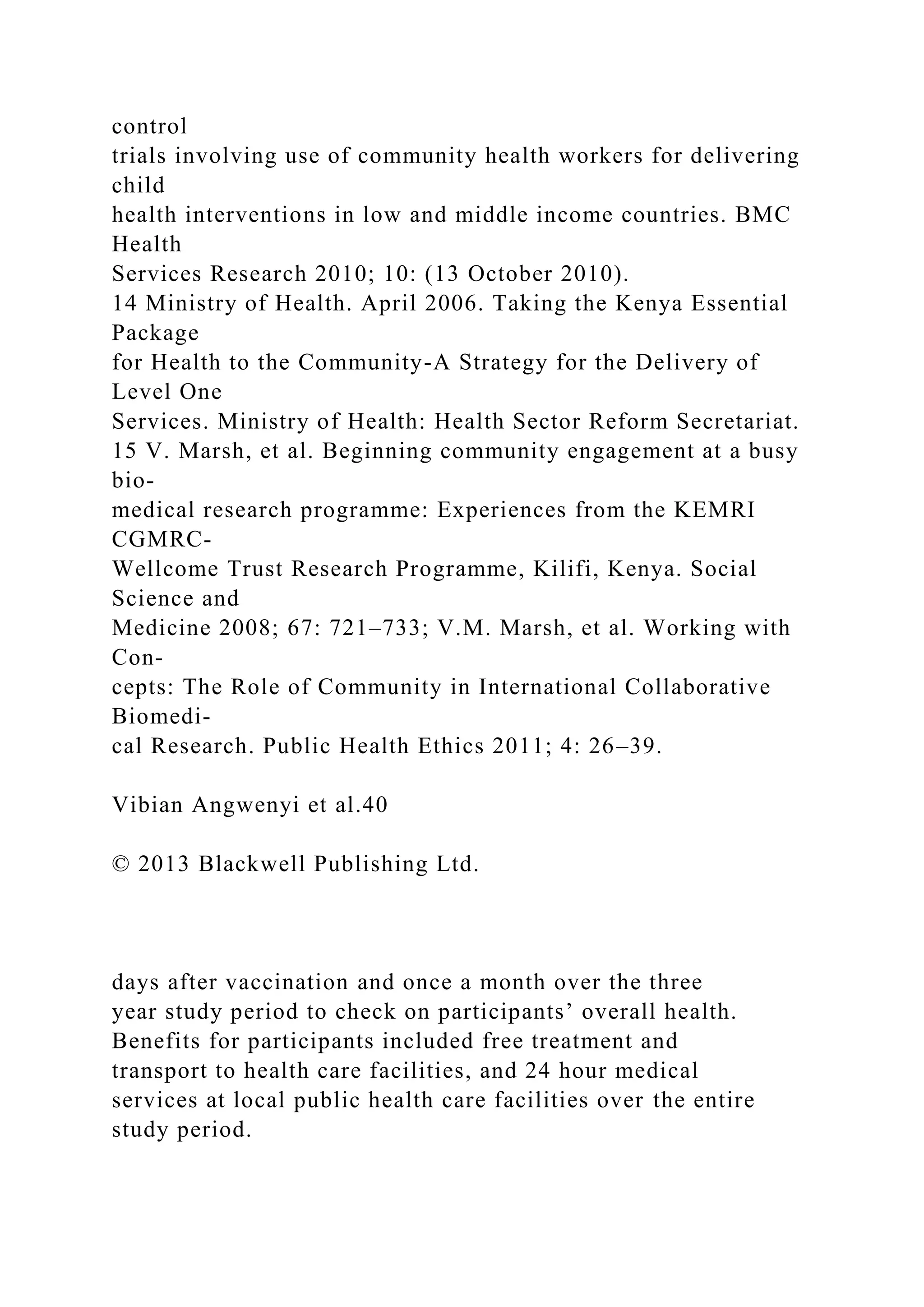 control
trials involving use of community health workers for delivering
child
health interventions in low and middle income countries. BMC
Health
Services Research 2010; 10: (13 October 2010).
14 Ministry of Health. April 2006. Taking the Kenya Essential
Package
for Health to the Community-A Strategy for the Delivery of
Level One
Services. Ministry of Health: Health Sector Reform Secretariat.
15 V. Marsh, et al. Beginning community engagement at a busy
bio-
medical research programme: Experiences from the KEMRI
CGMRC-
Wellcome Trust Research Programme, Kilifi, Kenya. Social
Science and
Medicine 2008; 67: 721–733; V.M. Marsh, et al. Working with
Con-
cepts: The Role of Community in International Collaborative
Biomedi-
cal Research. Public Health Ethics 2011; 4: 26–39.
Vibian Angwenyi et al.40
© 2013 Blackwell Publishing Ltd.
days after vaccination and once a month over the three
year study period to check on participants’ overall health.
Benefits for participants included free treatment and
transport to health care facilities, and 24 hour medical
services at local public health care facilities over the entire
study period.
 