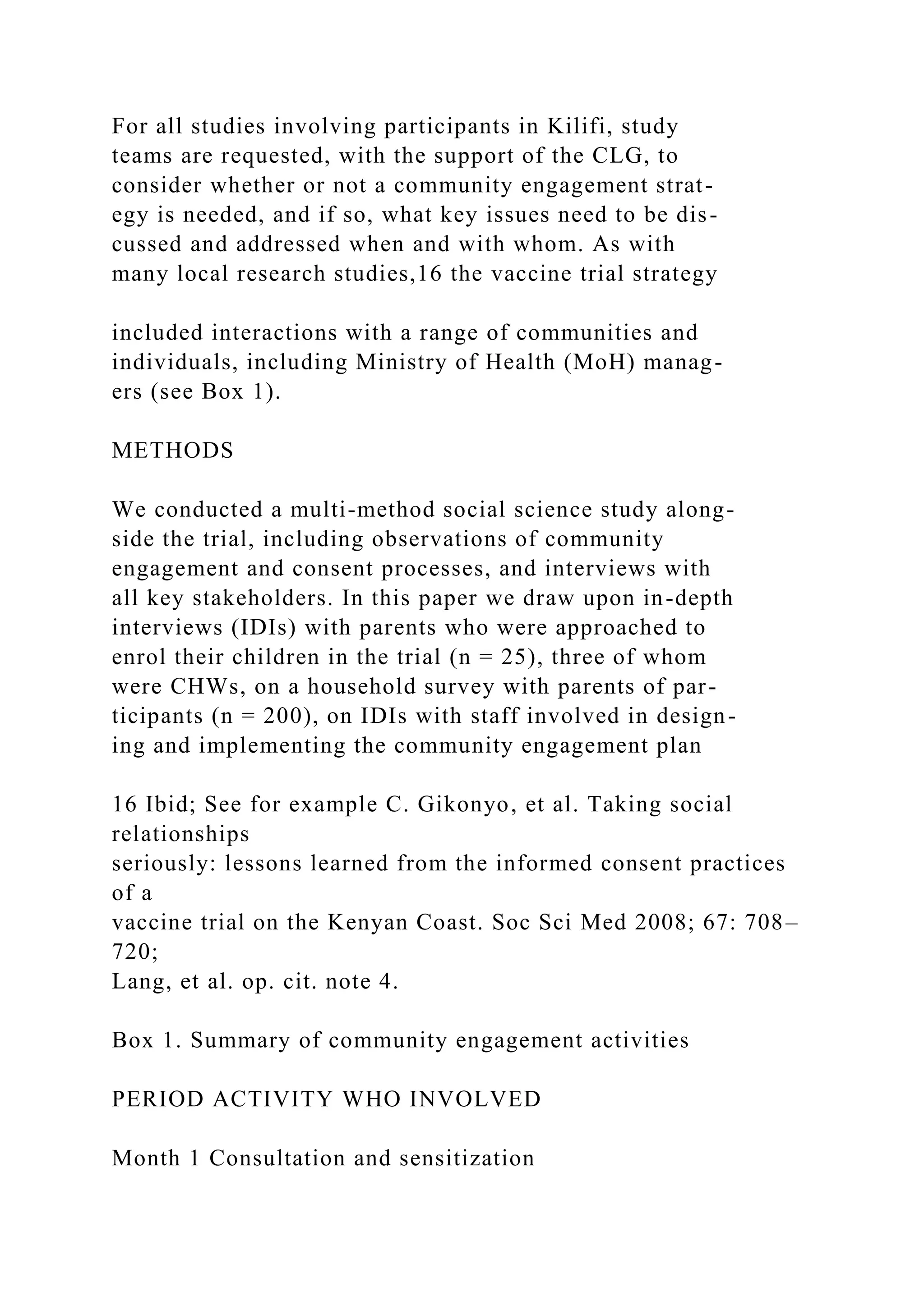 For all studies involving participants in Kilifi, study
teams are requested, with the support of the CLG, to
consider whether or not a community engagement strat-
egy is needed, and if so, what key issues need to be dis-
cussed and addressed when and with whom. As with
many local research studies,16 the vaccine trial strategy
included interactions with a range of communities and
individuals, including Ministry of Health (MoH) manag-
ers (see Box 1).
METHODS
We conducted a multi-method social science study along-
side the trial, including observations of community
engagement and consent processes, and interviews with
all key stakeholders. In this paper we draw upon in-depth
interviews (IDIs) with parents who were approached to
enrol their children in the trial (n = 25), three of whom
were CHWs, on a household survey with parents of par-
ticipants (n = 200), on IDIs with staff involved in design-
ing and implementing the community engagement plan
16 Ibid; See for example C. Gikonyo, et al. Taking social
relationships
seriously: lessons learned from the informed consent practices
of a
vaccine trial on the Kenyan Coast. Soc Sci Med 2008; 67: 708–
720;
Lang, et al. op. cit. note 4.
Box 1. Summary of community engagement activities
PERIOD ACTIVITY WHO INVOLVED
Month 1 Consultation and sensitization
 