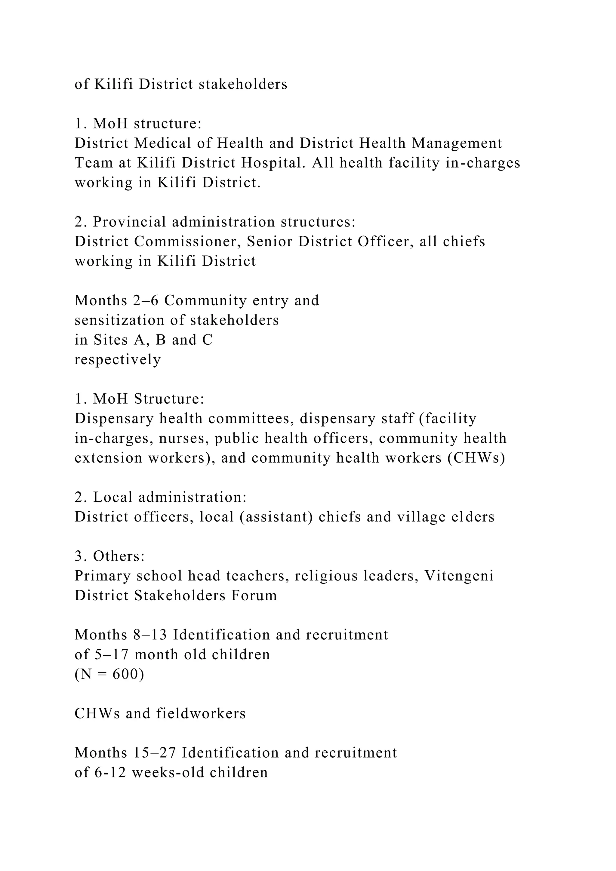 of Kilifi District stakeholders
1. MoH structure:
District Medical of Health and District Health Management
Team at Kilifi District Hospital. All health facility in-charges
working in Kilifi District.
2. Provincial administration structures:
District Commissioner, Senior District Officer, all chiefs
working in Kilifi District
Months 2–6 Community entry and
sensitization of stakeholders
in Sites A, B and C
respectively
1. MoH Structure:
Dispensary health committees, dispensary staff (facility
in-charges, nurses, public health officers, community health
extension workers), and community health workers (CHWs)
2. Local administration:
District officers, local (assistant) chiefs and village elders
3. Others:
Primary school head teachers, religious leaders, Vitengeni
District Stakeholders Forum
Months 8–13 Identification and recruitment
of 5–17 month old children
(N = 600)
CHWs and fieldworkers
Months 15–27 Identification and recruitment
of 6-12 weeks-old children
 