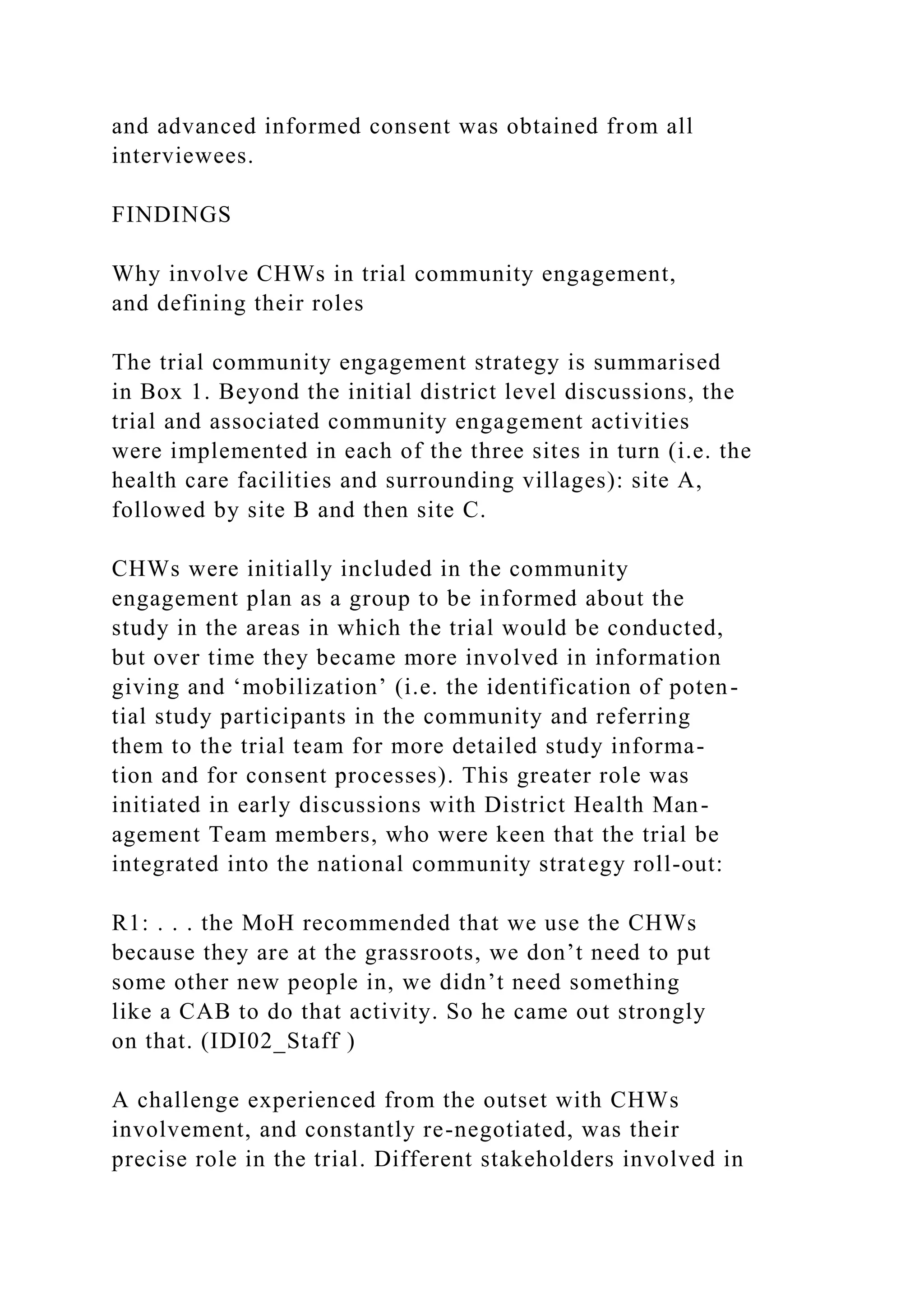 and advanced informed consent was obtained from all
interviewees.
FINDINGS
Why involve CHWs in trial community engagement,
and defining their roles
The trial community engagement strategy is summarised
in Box 1. Beyond the initial district level discussions, the
trial and associated community engagement activities
were implemented in each of the three sites in turn (i.e. the
health care facilities and surrounding villages): site A,
followed by site B and then site C.
CHWs were initially included in the community
engagement plan as a group to be informed about the
study in the areas in which the trial would be conducted,
but over time they became more involved in information
giving and ‘mobilization’ (i.e. the identification of poten-
tial study participants in the community and referring
them to the trial team for more detailed study informa-
tion and for consent processes). This greater role was
initiated in early discussions with District Health Man-
agement Team members, who were keen that the trial be
integrated into the national community strategy roll-out:
R1: . . . the MoH recommended that we use the CHWs
because they are at the grassroots, we don’t need to put
some other new people in, we didn’t need something
like a CAB to do that activity. So he came out strongly
on that. (IDI02_Staff )
A challenge experienced from the outset with CHWs
involvement, and constantly re-negotiated, was their
precise role in the trial. Different stakeholders involved in
 