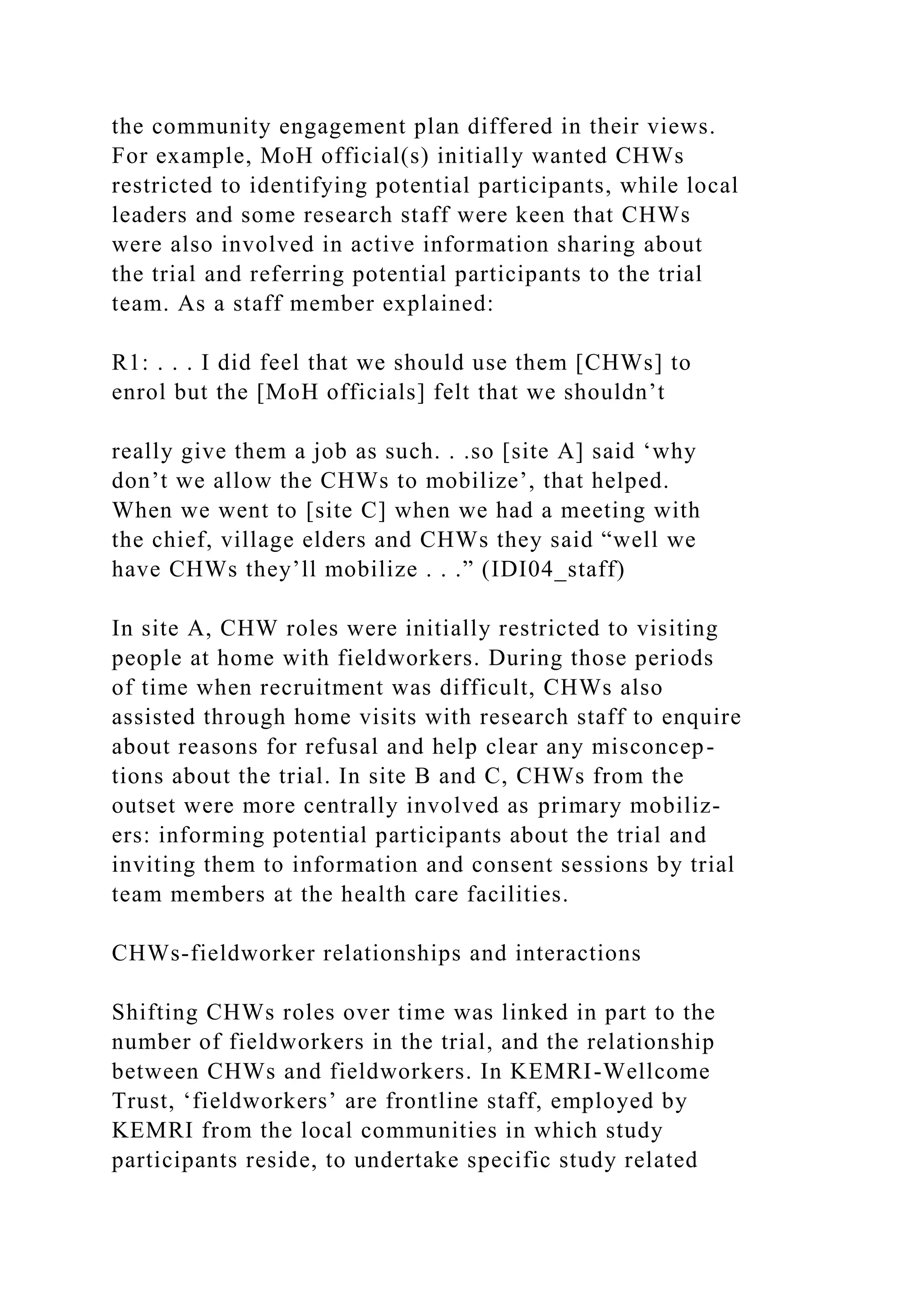 the community engagement plan differed in their views.
For example, MoH official(s) initially wanted CHWs
restricted to identifying potential participants, while local
leaders and some research staff were keen that CHWs
were also involved in active information sharing about
the trial and referring potential participants to the trial
team. As a staff member explained:
R1: . . . I did feel that we should use them [CHWs] to
enrol but the [MoH officials] felt that we shouldn’t
really give them a job as such. . .so [site A] said ‘why
don’t we allow the CHWs to mobilize’, that helped.
When we went to [site C] when we had a meeting with
the chief, village elders and CHWs they said “well we
have CHWs they’ll mobilize . . .” (IDI04_staff)
In site A, CHW roles were initially restricted to visiting
people at home with fieldworkers. During those periods
of time when recruitment was difficult, CHWs also
assisted through home visits with research staff to enquire
about reasons for refusal and help clear any misconcep-
tions about the trial. In site B and C, CHWs from the
outset were more centrally involved as primary mobiliz-
ers: informing potential participants about the trial and
inviting them to information and consent sessions by trial
team members at the health care facilities.
CHWs-fieldworker relationships and interactions
Shifting CHWs roles over time was linked in part to the
number of fieldworkers in the trial, and the relationship
between CHWs and fieldworkers. In KEMRI-Wellcome
Trust, ‘fieldworkers’ are frontline staff, employed by
KEMRI from the local communities in which study
participants reside, to undertake specific study related
 