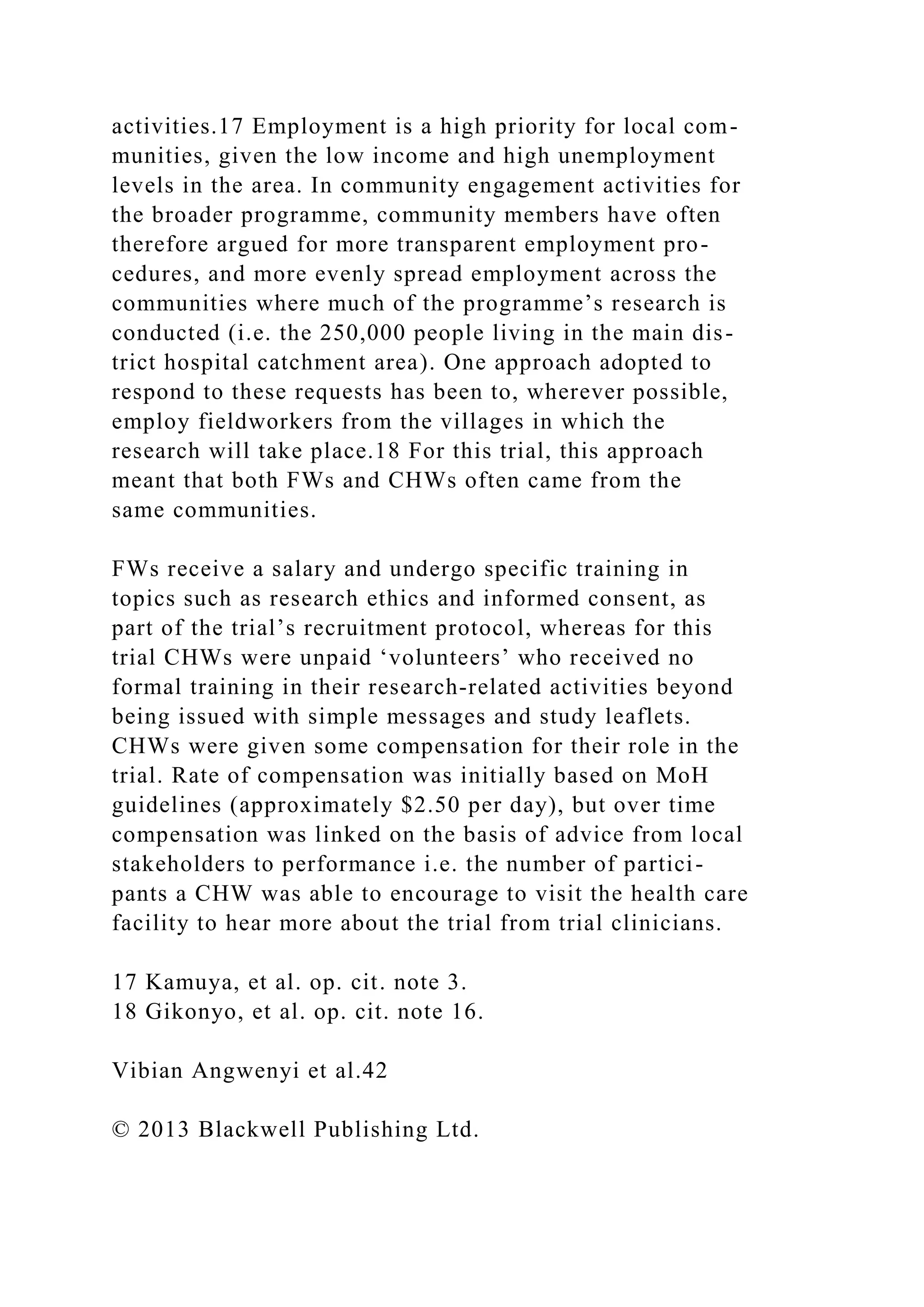 activities.17 Employment is a high priority for local com-
munities, given the low income and high unemployment
levels in the area. In community engagement activities for
the broader programme, community members have often
therefore argued for more transparent employment pro-
cedures, and more evenly spread employment across the
communities where much of the programme’s research is
conducted (i.e. the 250,000 people living in the main dis-
trict hospital catchment area). One approach adopted to
respond to these requests has been to, wherever possible,
employ fieldworkers from the villages in which the
research will take place.18 For this trial, this approach
meant that both FWs and CHWs often came from the
same communities.
FWs receive a salary and undergo specific training in
topics such as research ethics and informed consent, as
part of the trial’s recruitment protocol, whereas for this
trial CHWs were unpaid ‘volunteers’ who received no
formal training in their research-related activities beyond
being issued with simple messages and study leaflets.
CHWs were given some compensation for their role in the
trial. Rate of compensation was initially based on MoH
guidelines (approximately $2.50 per day), but over time
compensation was linked on the basis of advice from local
stakeholders to performance i.e. the number of partici-
pants a CHW was able to encourage to visit the health care
facility to hear more about the trial from trial clinicians.
17 Kamuya, et al. op. cit. note 3.
18 Gikonyo, et al. op. cit. note 16.
Vibian Angwenyi et al.42
© 2013 Blackwell Publishing Ltd.
 