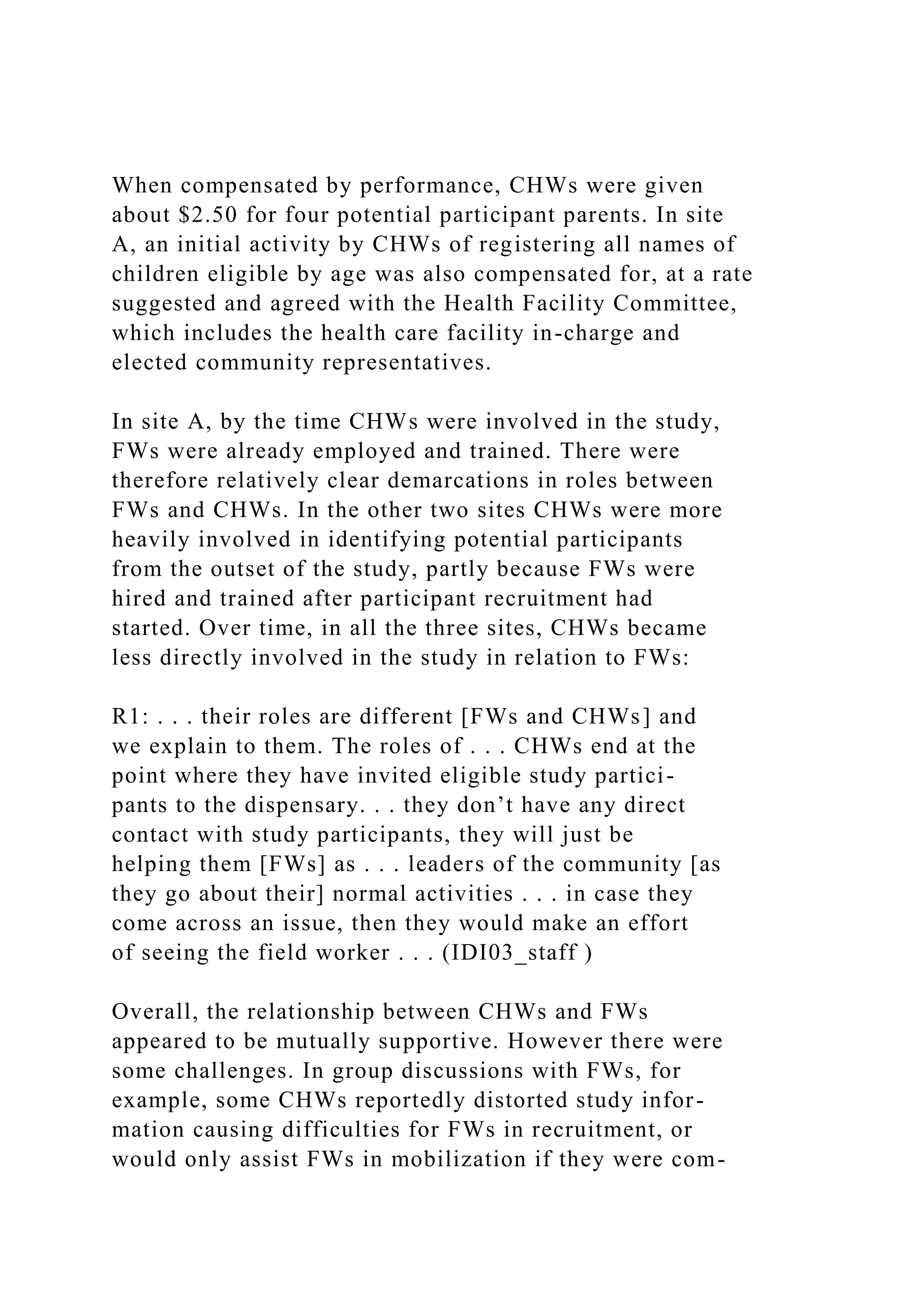 When compensated by performance, CHWs were given
about $2.50 for four potential participant parents. In site
A, an initial activity by CHWs of registering all names of
children eligible by age was also compensated for, at a rate
suggested and agreed with the Health Facility Committee,
which includes the health care facility in-charge and
elected community representatives.
In site A, by the time CHWs were involved in the study,
FWs were already employed and trained. There were
therefore relatively clear demarcations in roles between
FWs and CHWs. In the other two sites CHWs were more
heavily involved in identifying potential participants
from the outset of the study, partly because FWs were
hired and trained after participant recruitment had
started. Over time, in all the three sites, CHWs became
less directly involved in the study in relation to FWs:
R1: . . . their roles are different [FWs and CHWs] and
we explain to them. The roles of . . . CHWs end at the
point where they have invited eligible study partici-
pants to the dispensary. . . they don’t have any direct
contact with study participants, they will just be
helping them [FWs] as . . . leaders of the community [as
they go about their] normal activities . . . in case they
come across an issue, then they would make an effort
of seeing the field worker . . . (IDI03_staff )
Overall, the relationship between CHWs and FWs
appeared to be mutually supportive. However there were
some challenges. In group discussions with FWs, for
example, some CHWs reportedly distorted study infor-
mation causing difficulties for FWs in recruitment, or
would only assist FWs in mobilization if they were com-
 