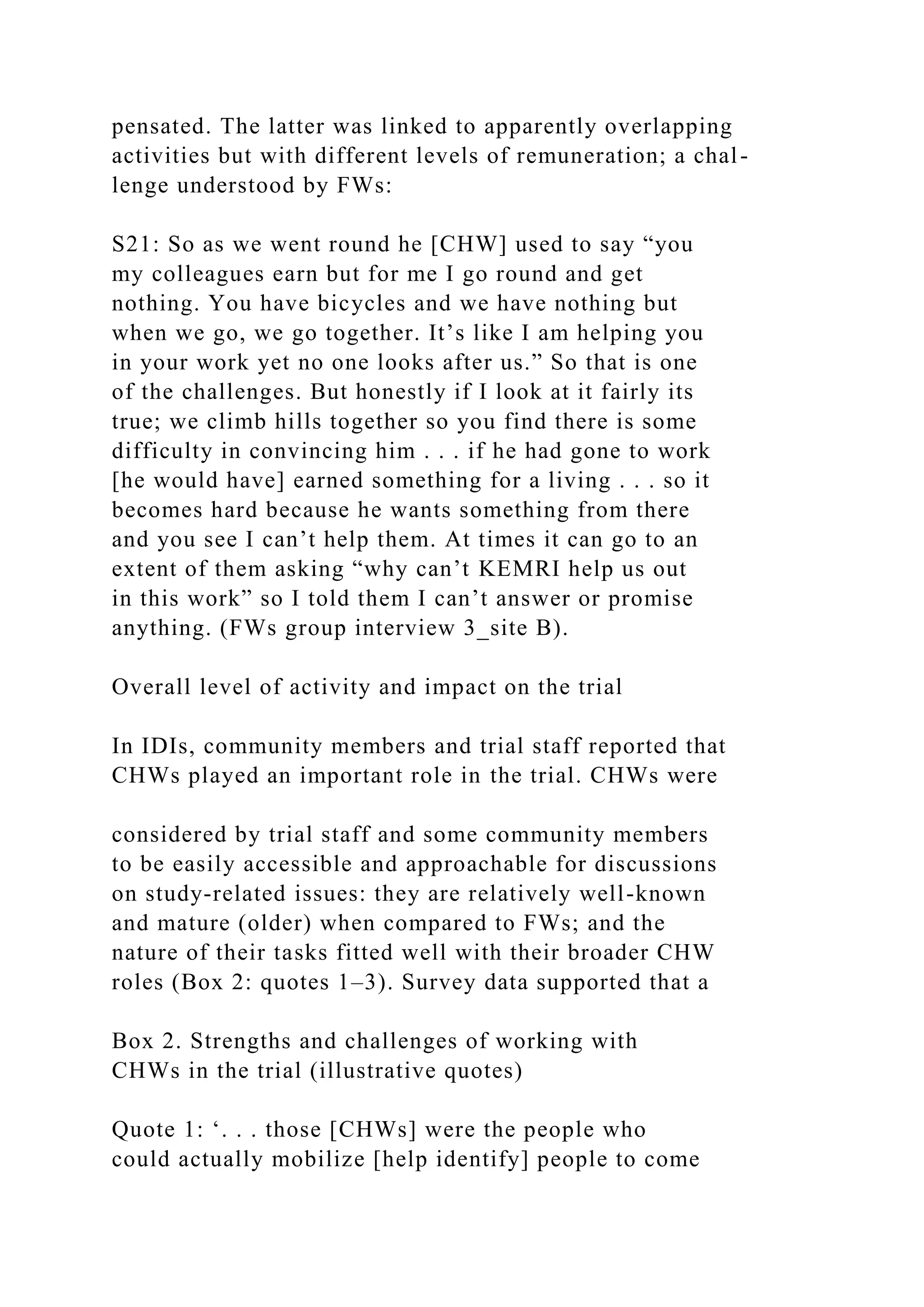 pensated. The latter was linked to apparently overlapping
activities but with different levels of remuneration; a chal-
lenge understood by FWs:
S21: So as we went round he [CHW] used to say “you
my colleagues earn but for me I go round and get
nothing. You have bicycles and we have nothing but
when we go, we go together. It’s like I am helping you
in your work yet no one looks after us.” So that is one
of the challenges. But honestly if I look at it fairly its
true; we climb hills together so you find there is some
difficulty in convincing him . . . if he had gone to work
[he would have] earned something for a living . . . so it
becomes hard because he wants something from there
and you see I can’t help them. At times it can go to an
extent of them asking “why can’t KEMRI help us out
in this work” so I told them I can’t answer or promise
anything. (FWs group interview 3_site B).
Overall level of activity and impact on the trial
In IDIs, community members and trial staff reported that
CHWs played an important role in the trial. CHWs were
considered by trial staff and some community members
to be easily accessible and approachable for discussions
on study-related issues: they are relatively well-known
and mature (older) when compared to FWs; and the
nature of their tasks fitted well with their broader CHW
roles (Box 2: quotes 1–3). Survey data supported that a
Box 2. Strengths and challenges of working with
CHWs in the trial (illustrative quotes)
Quote 1: ‘. . . those [CHWs] were the people who
could actually mobilize [help identify] people to come
 