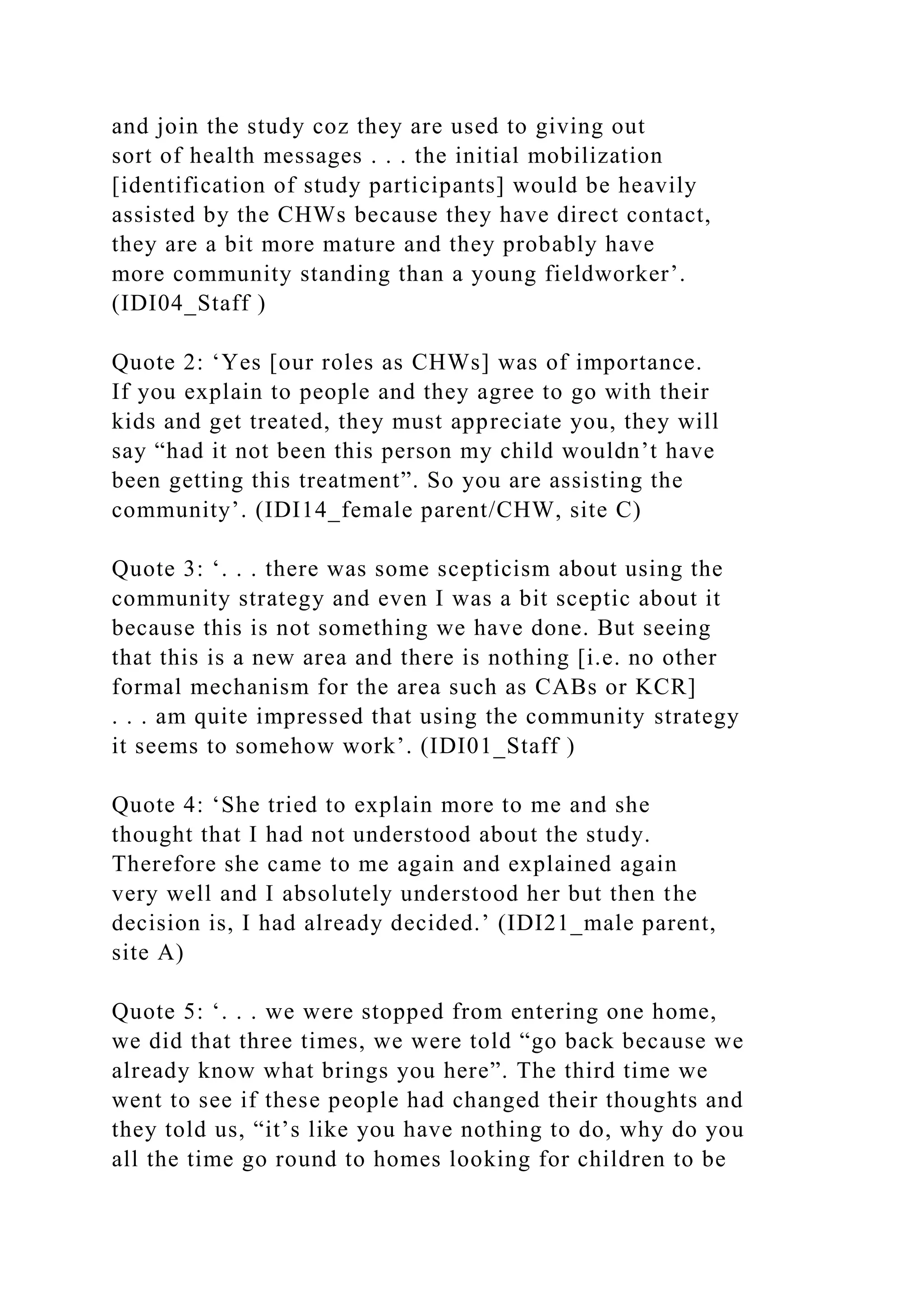 and join the study coz they are used to giving out
sort of health messages . . . the initial mobilization
[identification of study participants] would be heavily
assisted by the CHWs because they have direct contact,
they are a bit more mature and they probably have
more community standing than a young fieldworker’.
(IDI04_Staff )
Quote 2: ‘Yes [our roles as CHWs] was of importance.
If you explain to people and they agree to go with their
kids and get treated, they must appreciate you, they will
say “had it not been this person my child wouldn’t have
been getting this treatment”. So you are assisting the
community’. (IDI14_female parent/CHW, site C)
Quote 3: ‘. . . there was some scepticism about using the
community strategy and even I was a bit sceptic about it
because this is not something we have done. But seeing
that this is a new area and there is nothing [i.e. no other
formal mechanism for the area such as CABs or KCR]
. . . am quite impressed that using the community strategy
it seems to somehow work’. (IDI01_Staff )
Quote 4: ‘She tried to explain more to me and she
thought that I had not understood about the study.
Therefore she came to me again and explained again
very well and I absolutely understood her but then the
decision is, I had already decided.’ (IDI21_male parent,
site A)
Quote 5: ‘. . . we were stopped from entering one home,
we did that three times, we were told “go back because we
already know what brings you here”. The third time we
went to see if these people had changed their thoughts and
they told us, “it’s like you have nothing to do, why do you
all the time go round to homes looking for children to be
 