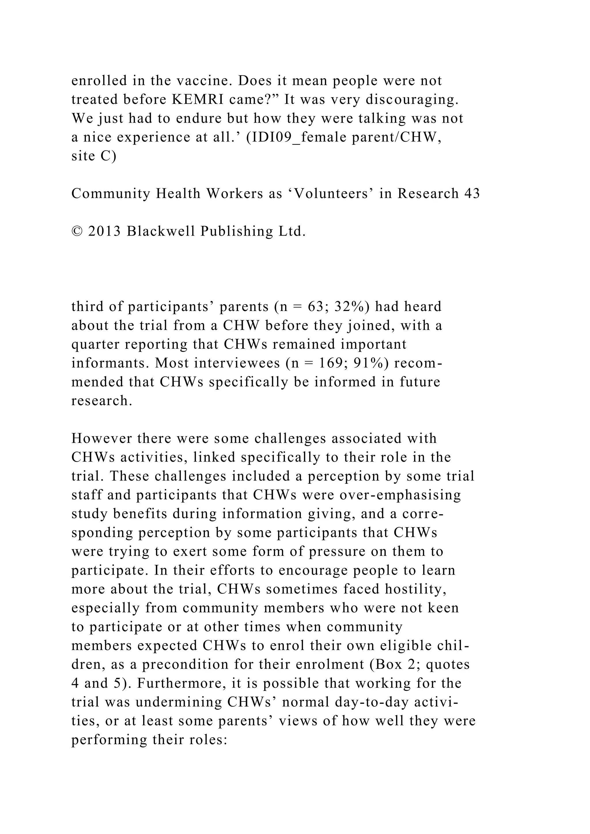 enrolled in the vaccine. Does it mean people were not
treated before KEMRI came?” It was very discouraging.
We just had to endure but how they were talking was not
a nice experience at all.’ (IDI09_female parent/CHW,
site C)
Community Health Workers as ‘Volunteers’ in Research 43
© 2013 Blackwell Publishing Ltd.
third of participants’ parents (n = 63; 32%) had heard
about the trial from a CHW before they joined, with a
quarter reporting that CHWs remained important
informants. Most interviewees (n = 169; 91%) recom-
mended that CHWs specifically be informed in future
research.
However there were some challenges associated with
CHWs activities, linked specifically to their role in the
trial. These challenges included a perception by some trial
staff and participants that CHWs were over-emphasising
study benefits during information giving, and a corre-
sponding perception by some participants that CHWs
were trying to exert some form of pressure on them to
participate. In their efforts to encourage people to learn
more about the trial, CHWs sometimes faced hostility,
especially from community members who were not keen
to participate or at other times when community
members expected CHWs to enrol their own eligible chil-
dren, as a precondition for their enrolment (Box 2; quotes
4 and 5). Furthermore, it is possible that working for the
trial was undermining CHWs’ normal day-to-day activi-
ties, or at least some parents’ views of how well they were
performing their roles:
 