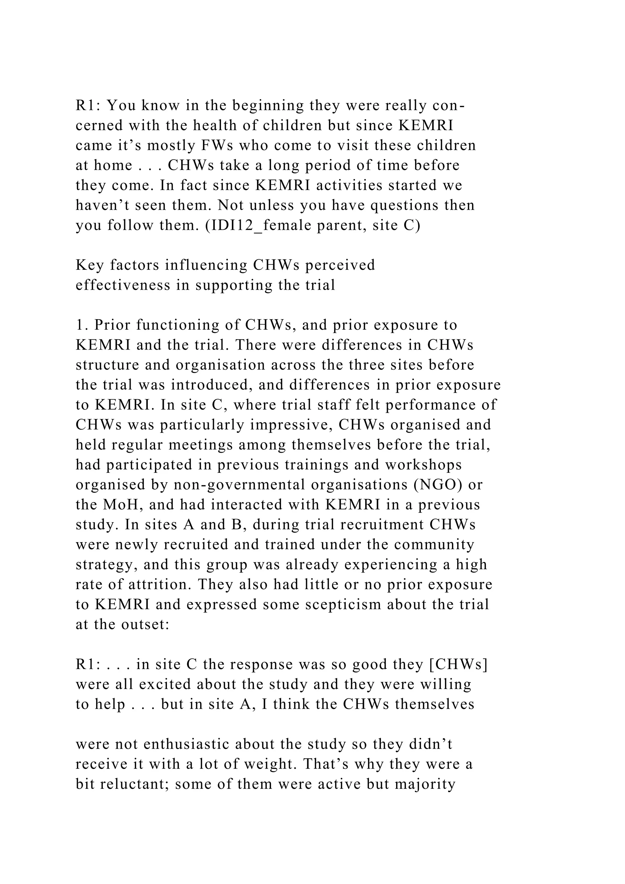 R1: You know in the beginning they were really con-
cerned with the health of children but since KEMRI
came it’s mostly FWs who come to visit these children
at home . . . CHWs take a long period of time before
they come. In fact since KEMRI activities started we
haven’t seen them. Not unless you have questions then
you follow them. (IDI12_female parent, site C)
Key factors influencing CHWs perceived
effectiveness in supporting the trial
1. Prior functioning of CHWs, and prior exposure to
KEMRI and the trial. There were differences in CHWs
structure and organisation across the three sites before
the trial was introduced, and differences in prior exposure
to KEMRI. In site C, where trial staff felt performance of
CHWs was particularly impressive, CHWs organised and
held regular meetings among themselves before the trial,
had participated in previous trainings and workshops
organised by non-governmental organisations (NGO) or
the MoH, and had interacted with KEMRI in a previous
study. In sites A and B, during trial recruitment CHWs
were newly recruited and trained under the community
strategy, and this group was already experiencing a high
rate of attrition. They also had little or no prior exposure
to KEMRI and expressed some scepticism about the trial
at the outset:
R1: . . . in site C the response was so good they [CHWs]
were all excited about the study and they were willing
to help . . . but in site A, I think the CHWs themselves
were not enthusiastic about the study so they didn’t
receive it with a lot of weight. That’s why they were a
bit reluctant; some of them were active but majority
 