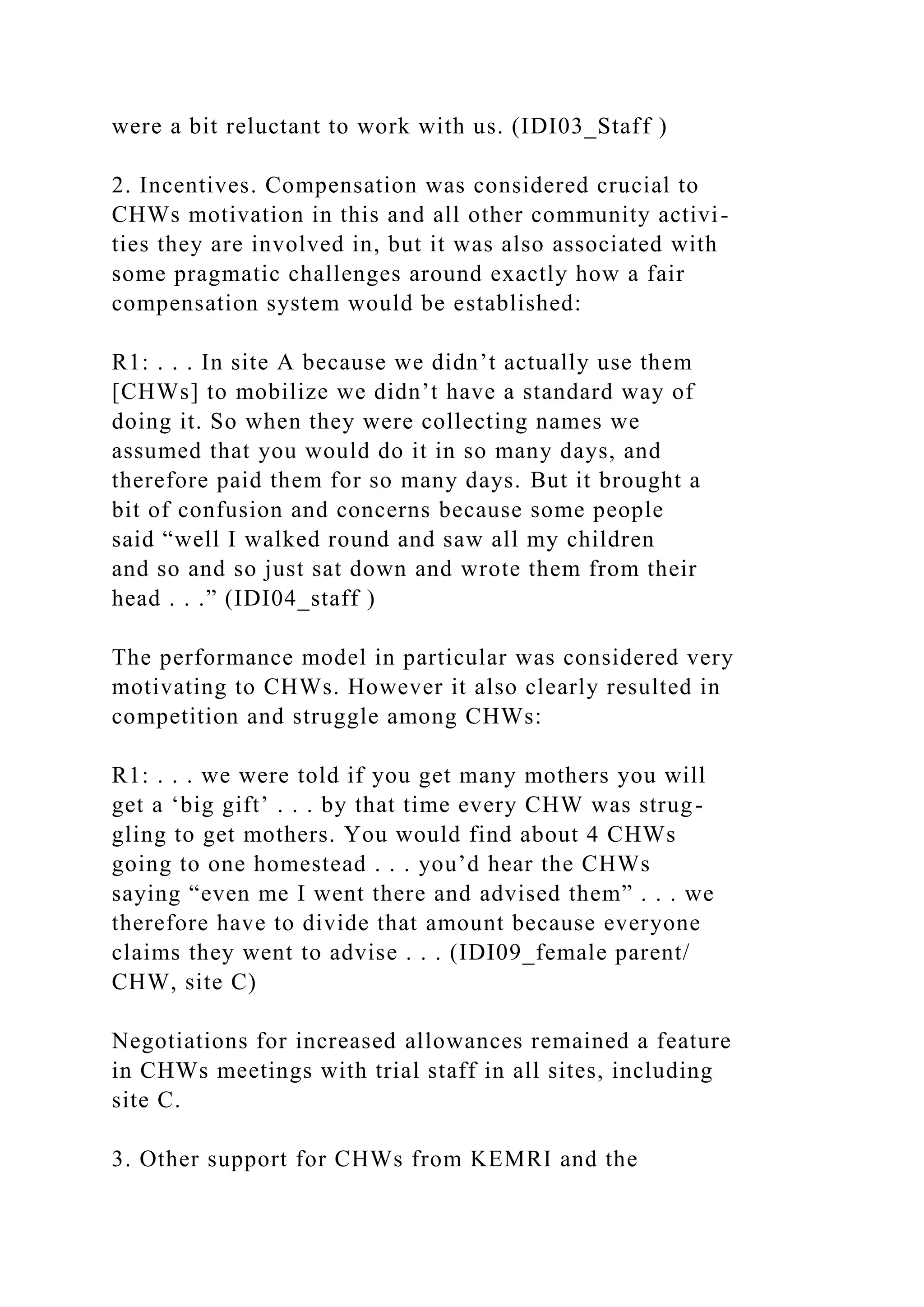 were a bit reluctant to work with us. (IDI03_Staff )
2. Incentives. Compensation was considered crucial to
CHWs motivation in this and all other community activi-
ties they are involved in, but it was also associated with
some pragmatic challenges around exactly how a fair
compensation system would be established:
R1: . . . In site A because we didn’t actually use them
[CHWs] to mobilize we didn’t have a standard way of
doing it. So when they were collecting names we
assumed that you would do it in so many days, and
therefore paid them for so many days. But it brought a
bit of confusion and concerns because some people
said “well I walked round and saw all my children
and so and so just sat down and wrote them from their
head . . .” (IDI04_staff )
The performance model in particular was considered very
motivating to CHWs. However it also clearly resulted in
competition and struggle among CHWs:
R1: . . . we were told if you get many mothers you will
get a ‘big gift’ . . . by that time every CHW was strug-
gling to get mothers. You would find about 4 CHWs
going to one homestead . . . you’d hear the CHWs
saying “even me I went there and advised them” . . . we
therefore have to divide that amount because everyone
claims they went to advise . . . (IDI09_female parent/
CHW, site C)
Negotiations for increased allowances remained a feature
in CHWs meetings with trial staff in all sites, including
site C.
3. Other support for CHWs from KEMRI and the
 