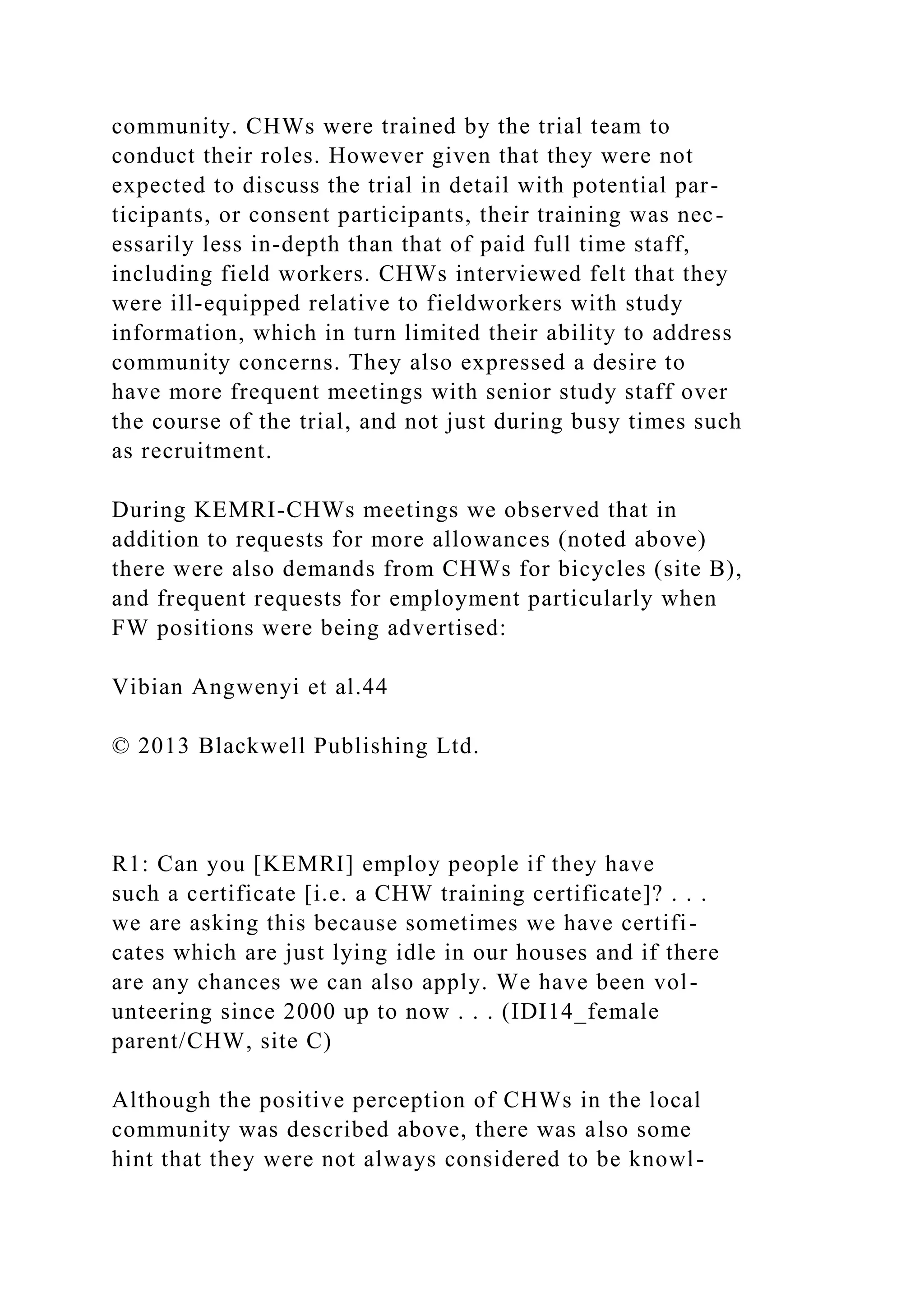 community. CHWs were trained by the trial team to
conduct their roles. However given that they were not
expected to discuss the trial in detail with potential par-
ticipants, or consent participants, their training was nec-
essarily less in-depth than that of paid full time staff,
including field workers. CHWs interviewed felt that they
were ill-equipped relative to fieldworkers with study
information, which in turn limited their ability to address
community concerns. They also expressed a desire to
have more frequent meetings with senior study staff over
the course of the trial, and not just during busy times such
as recruitment.
During KEMRI-CHWs meetings we observed that in
addition to requests for more allowances (noted above)
there were also demands from CHWs for bicycles (site B),
and frequent requests for employment particularly when
FW positions were being advertised:
Vibian Angwenyi et al.44
© 2013 Blackwell Publishing Ltd.
R1: Can you [KEMRI] employ people if they have
such a certificate [i.e. a CHW training certificate]? . . .
we are asking this because sometimes we have certifi-
cates which are just lying idle in our houses and if there
are any chances we can also apply. We have been vol-
unteering since 2000 up to now . . . (IDI14_female
parent/CHW, site C)
Although the positive perception of CHWs in the local
community was described above, there was also some
hint that they were not always considered to be knowl-
 