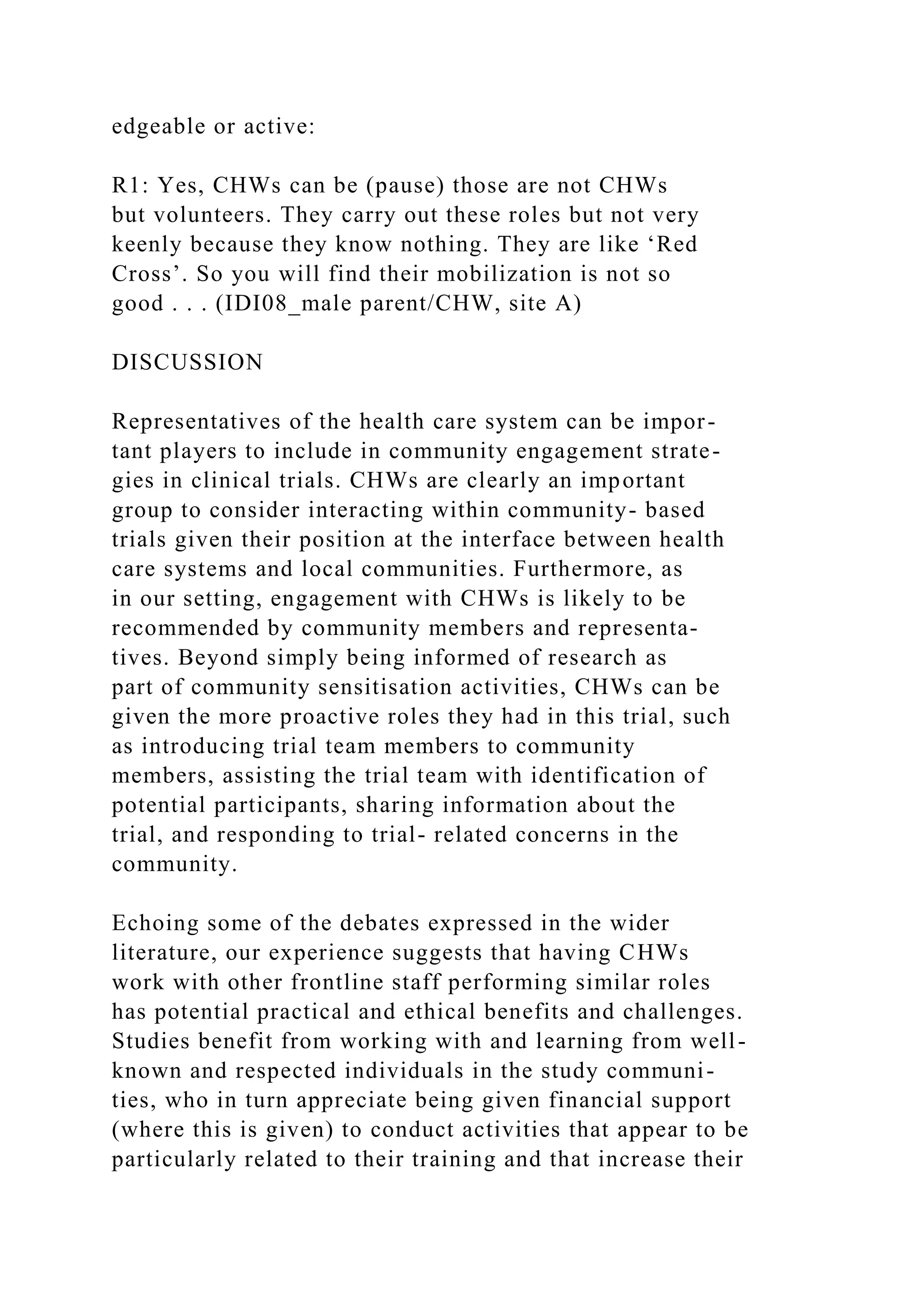 edgeable or active:
R1: Yes, CHWs can be (pause) those are not CHWs
but volunteers. They carry out these roles but not very
keenly because they know nothing. They are like ‘Red
Cross’. So you will find their mobilization is not so
good . . . (IDI08_male parent/CHW, site A)
DISCUSSION
Representatives of the health care system can be impor-
tant players to include in community engagement strate-
gies in clinical trials. CHWs are clearly an important
group to consider interacting within community- based
trials given their position at the interface between health
care systems and local communities. Furthermore, as
in our setting, engagement with CHWs is likely to be
recommended by community members and representa-
tives. Beyond simply being informed of research as
part of community sensitisation activities, CHWs can be
given the more proactive roles they had in this trial, such
as introducing trial team members to community
members, assisting the trial team with identification of
potential participants, sharing information about the
trial, and responding to trial- related concerns in the
community.
Echoing some of the debates expressed in the wider
literature, our experience suggests that having CHWs
work with other frontline staff performing similar roles
has potential practical and ethical benefits and challenges.
Studies benefit from working with and learning from well-
known and respected individuals in the study communi-
ties, who in turn appreciate being given financial support
(where this is given) to conduct activities that appear to be
particularly related to their training and that increase their
 