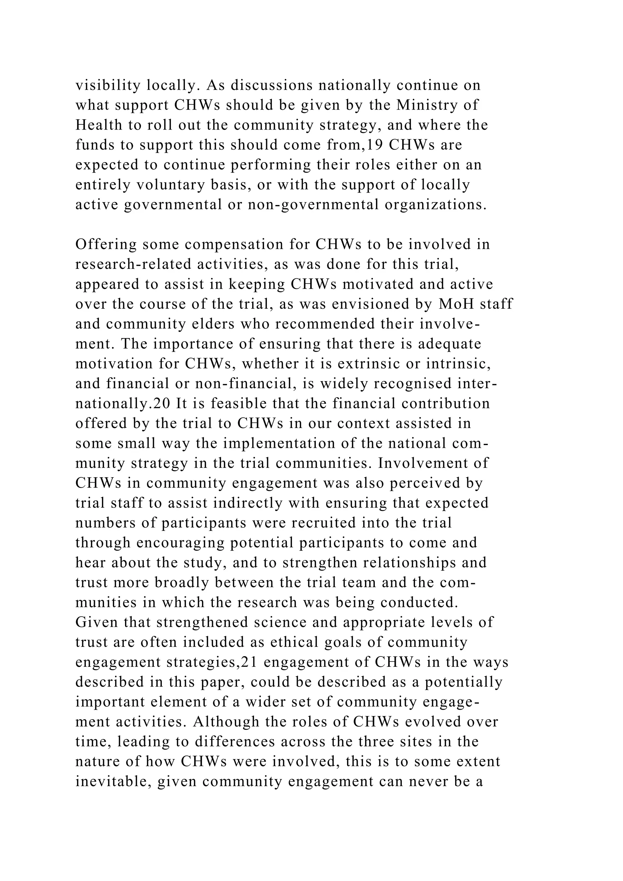visibility locally. As discussions nationally continue on
what support CHWs should be given by the Ministry of
Health to roll out the community strategy, and where the
funds to support this should come from,19 CHWs are
expected to continue performing their roles either on an
entirely voluntary basis, or with the support of locally
active governmental or non-governmental organizations.
Offering some compensation for CHWs to be involved in
research-related activities, as was done for this trial,
appeared to assist in keeping CHWs motivated and active
over the course of the trial, as was envisioned by MoH staff
and community elders who recommended their involve-
ment. The importance of ensuring that there is adequate
motivation for CHWs, whether it is extrinsic or intrinsic,
and financial or non-financial, is widely recognised inter-
nationally.20 It is feasible that the financial contribution
offered by the trial to CHWs in our context assisted in
some small way the implementation of the national com-
munity strategy in the trial communities. Involvement of
CHWs in community engagement was also perceived by
trial staff to assist indirectly with ensuring that expected
numbers of participants were recruited into the trial
through encouraging potential participants to come and
hear about the study, and to strengthen relationships and
trust more broadly between the trial team and the com-
munities in which the research was being conducted.
Given that strengthened science and appropriate levels of
trust are often included as ethical goals of community
engagement strategies,21 engagement of CHWs in the ways
described in this paper, could be described as a potentially
important element of a wider set of community engage-
ment activities. Although the roles of CHWs evolved over
time, leading to differences across the three sites in the
nature of how CHWs were involved, this is to some extent
inevitable, given community engagement can never be a
 