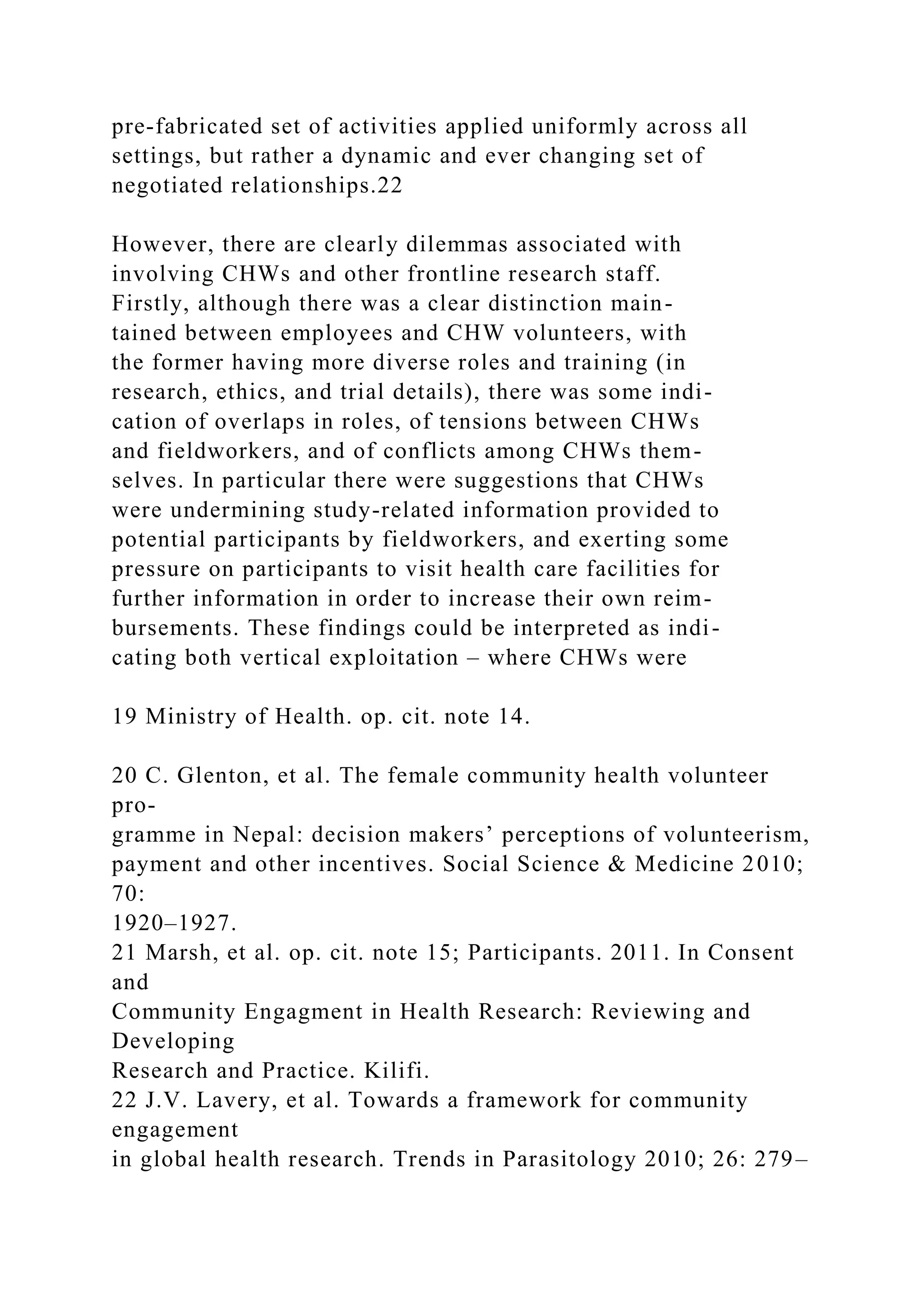 pre-fabricated set of activities applied uniformly across all
settings, but rather a dynamic and ever changing set of
negotiated relationships.22
However, there are clearly dilemmas associated with
involving CHWs and other frontline research staff.
Firstly, although there was a clear distinction main-
tained between employees and CHW volunteers, with
the former having more diverse roles and training (in
research, ethics, and trial details), there was some indi-
cation of overlaps in roles, of tensions between CHWs
and fieldworkers, and of conflicts among CHWs them-
selves. In particular there were suggestions that CHWs
were undermining study-related information provided to
potential participants by fieldworkers, and exerting some
pressure on participants to visit health care facilities for
further information in order to increase their own reim-
bursements. These findings could be interpreted as indi-
cating both vertical exploitation – where CHWs were
19 Ministry of Health. op. cit. note 14.
20 C. Glenton, et al. The female community health volunteer
pro-
gramme in Nepal: decision makers’ perceptions of volunteerism,
payment and other incentives. Social Science & Medicine 2010;
70:
1920–1927.
21 Marsh, et al. op. cit. note 15; Participants. 2011. In Consent
and
Community Engagment in Health Research: Reviewing and
Developing
Research and Practice. Kilifi.
22 J.V. Lavery, et al. Towards a framework for community
engagement
in global health research. Trends in Parasitology 2010; 26: 279–
 