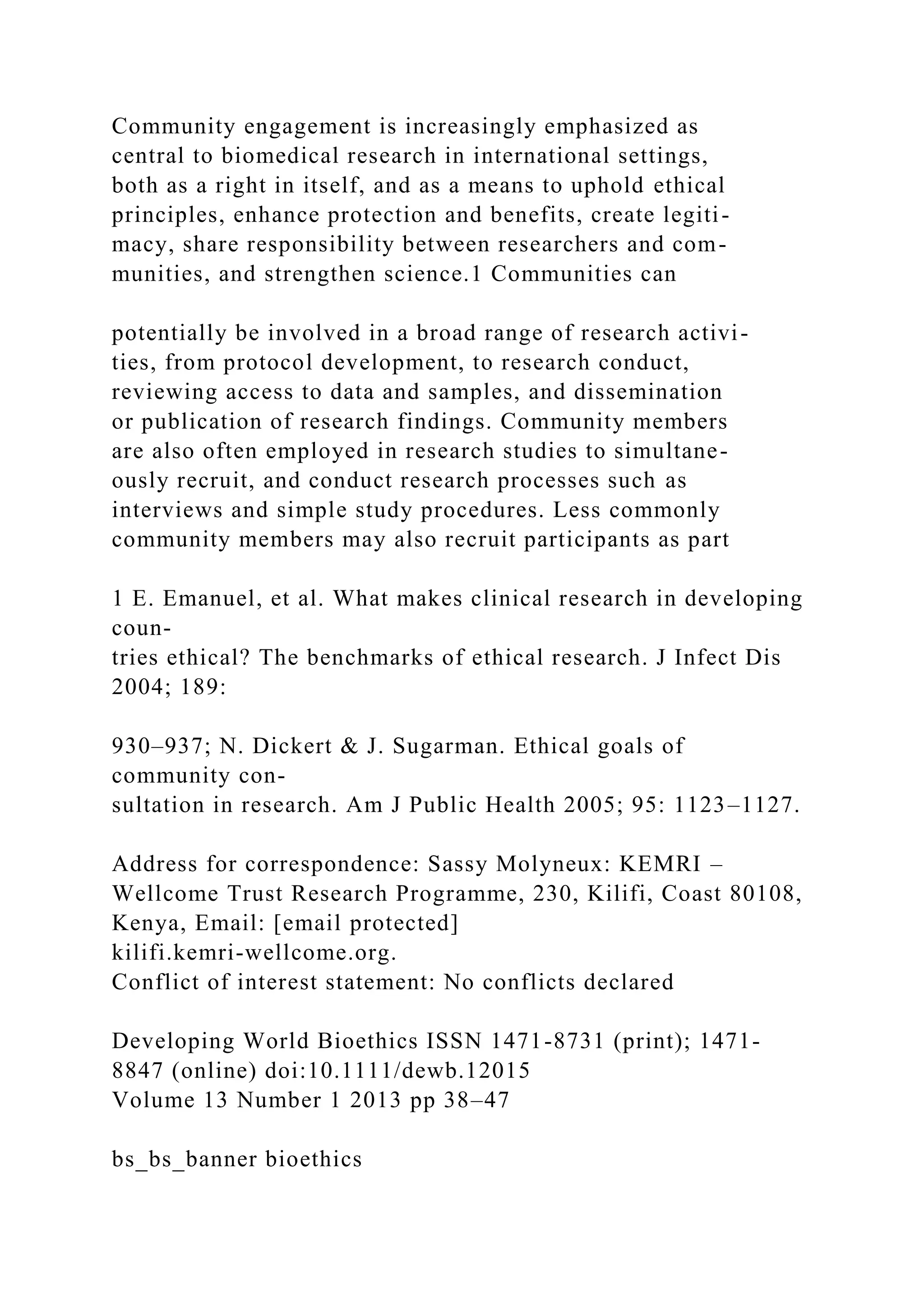 Community engagement is increasingly emphasized as
central to biomedical research in international settings,
both as a right in itself, and as a means to uphold ethical
principles, enhance protection and benefits, create legiti-
macy, share responsibility between researchers and com-
munities, and strengthen science.1 Communities can
potentially be involved in a broad range of research activi-
ties, from protocol development, to research conduct,
reviewing access to data and samples, and dissemination
or publication of research findings. Community members
are also often employed in research studies to simultane-
ously recruit, and conduct research processes such as
interviews and simple study procedures. Less commonly
community members may also recruit participants as part
1 E. Emanuel, et al. What makes clinical research in developing
coun-
tries ethical? The benchmarks of ethical research. J Infect Dis
2004; 189:
930–937; N. Dickert & J. Sugarman. Ethical goals of
community con-
sultation in research. Am J Public Health 2005; 95: 1123–1127.
Address for correspondence: Sassy Molyneux: KEMRI –
Wellcome Trust Research Programme, 230, Kilifi, Coast 80108,
Kenya, Email: [email protected]
kilifi.kemri-wellcome.org.
Conflict of interest statement: No conflicts declared
Developing World Bioethics ISSN 1471-8731 (print); 1471-
8847 (online) doi:10.1111/dewb.12015
Volume 13 Number 1 2013 pp 38–47
bs_bs_banner bioethics
 