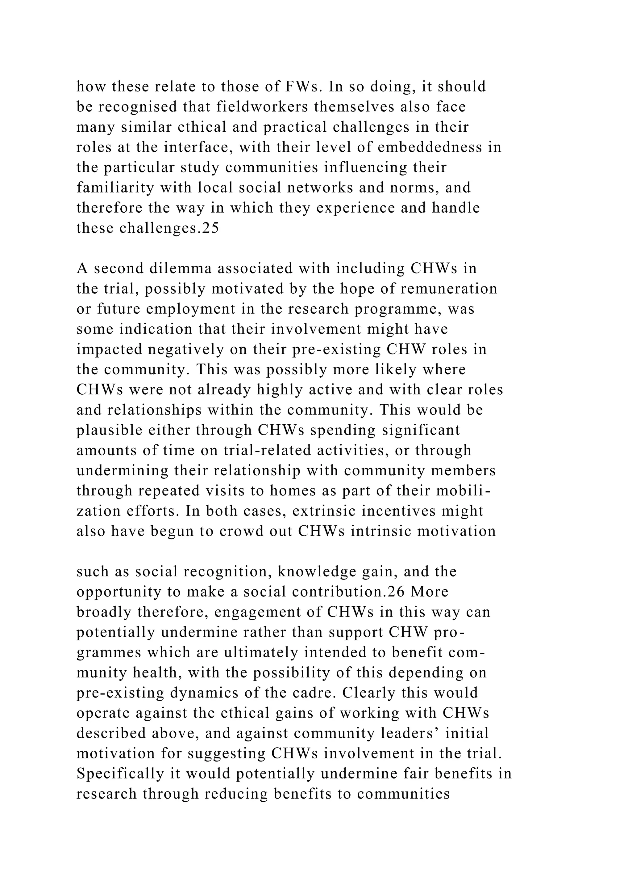 how these relate to those of FWs. In so doing, it should
be recognised that fieldworkers themselves also face
many similar ethical and practical challenges in their
roles at the interface, with their level of embeddedness in
the particular study communities influencing their
familiarity with local social networks and norms, and
therefore the way in which they experience and handle
these challenges.25
A second dilemma associated with including CHWs in
the trial, possibly motivated by the hope of remuneration
or future employment in the research programme, was
some indication that their involvement might have
impacted negatively on their pre-existing CHW roles in
the community. This was possibly more likely where
CHWs were not already highly active and with clear roles
and relationships within the community. This would be
plausible either through CHWs spending significant
amounts of time on trial-related activities, or through
undermining their relationship with community members
through repeated visits to homes as part of their mobili-
zation efforts. In both cases, extrinsic incentives might
also have begun to crowd out CHWs intrinsic motivation
such as social recognition, knowledge gain, and the
opportunity to make a social contribution.26 More
broadly therefore, engagement of CHWs in this way can
potentially undermine rather than support CHW pro-
grammes which are ultimately intended to benefit com-
munity health, with the possibility of this depending on
pre-existing dynamics of the cadre. Clearly this would
operate against the ethical gains of working with CHWs
described above, and against community leaders’ initial
motivation for suggesting CHWs involvement in the trial.
Specifically it would potentially undermine fair benefits in
research through reducing benefits to communities
 