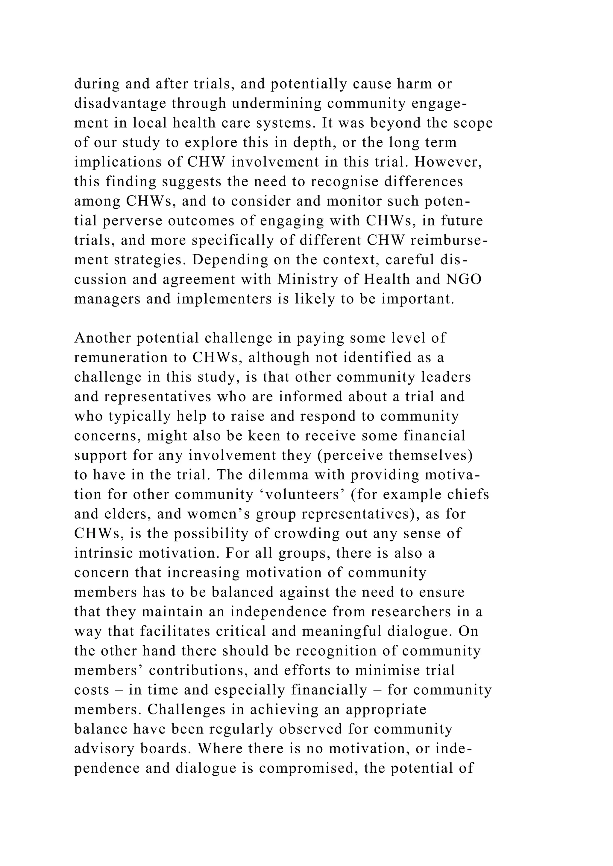 during and after trials, and potentially cause harm or
disadvantage through undermining community engage-
ment in local health care systems. It was beyond the scope
of our study to explore this in depth, or the long term
implications of CHW involvement in this trial. However,
this finding suggests the need to recognise differences
among CHWs, and to consider and monitor such poten-
tial perverse outcomes of engaging with CHWs, in future
trials, and more specifically of different CHW reimburse-
ment strategies. Depending on the context, careful dis-
cussion and agreement with Ministry of Health and NGO
managers and implementers is likely to be important.
Another potential challenge in paying some level of
remuneration to CHWs, although not identified as a
challenge in this study, is that other community leaders
and representatives who are informed about a trial and
who typically help to raise and respond to community
concerns, might also be keen to receive some financial
support for any involvement they (perceive themselves)
to have in the trial. The dilemma with providing motiva-
tion for other community ‘volunteers’ (for example chiefs
and elders, and women’s group representatives), as for
CHWs, is the possibility of crowding out any sense of
intrinsic motivation. For all groups, there is also a
concern that increasing motivation of community
members has to be balanced against the need to ensure
that they maintain an independence from researchers in a
way that facilitates critical and meaningful dialogue. On
the other hand there should be recognition of community
members’ contributions, and efforts to minimise trial
costs – in time and especially financially – for community
members. Challenges in achieving an appropriate
balance have been regularly observed for community
advisory boards. Where there is no motivation, or inde-
pendence and dialogue is compromised, the potential of
 