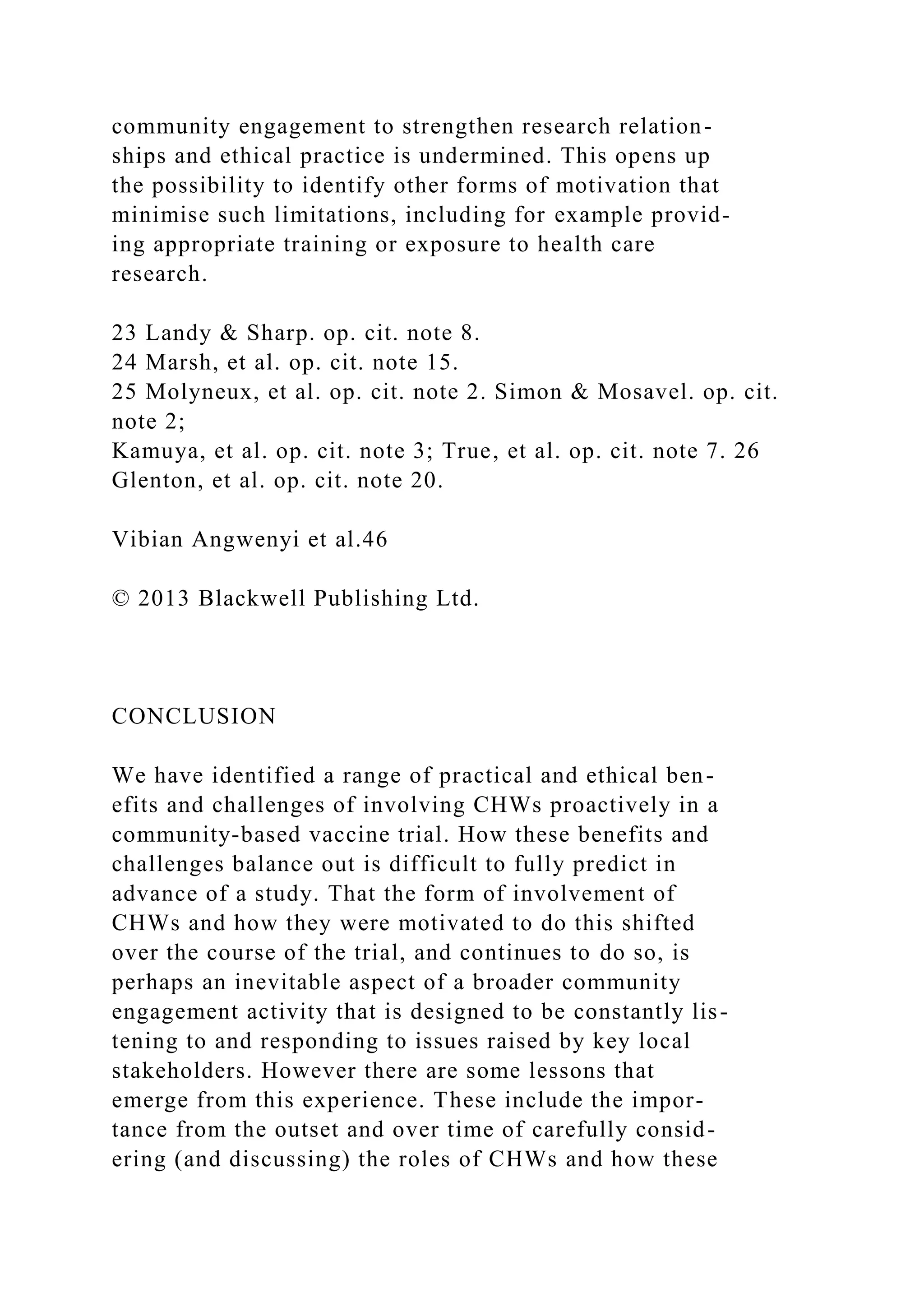 community engagement to strengthen research relation-
ships and ethical practice is undermined. This opens up
the possibility to identify other forms of motivation that
minimise such limitations, including for example provid-
ing appropriate training or exposure to health care
research.
23 Landy & Sharp. op. cit. note 8.
24 Marsh, et al. op. cit. note 15.
25 Molyneux, et al. op. cit. note 2. Simon & Mosavel. op. cit.
note 2;
Kamuya, et al. op. cit. note 3; True, et al. op. cit. note 7. 26
Glenton, et al. op. cit. note 20.
Vibian Angwenyi et al.46
© 2013 Blackwell Publishing Ltd.
CONCLUSION
We have identified a range of practical and ethical ben-
efits and challenges of involving CHWs proactively in a
community-based vaccine trial. How these benefits and
challenges balance out is difficult to fully predict in
advance of a study. That the form of involvement of
CHWs and how they were motivated to do this shifted
over the course of the trial, and continues to do so, is
perhaps an inevitable aspect of a broader community
engagement activity that is designed to be constantly lis-
tening to and responding to issues raised by key local
stakeholders. However there are some lessons that
emerge from this experience. These include the impor-
tance from the outset and over time of carefully consid-
ering (and discussing) the roles of CHWs and how these
 