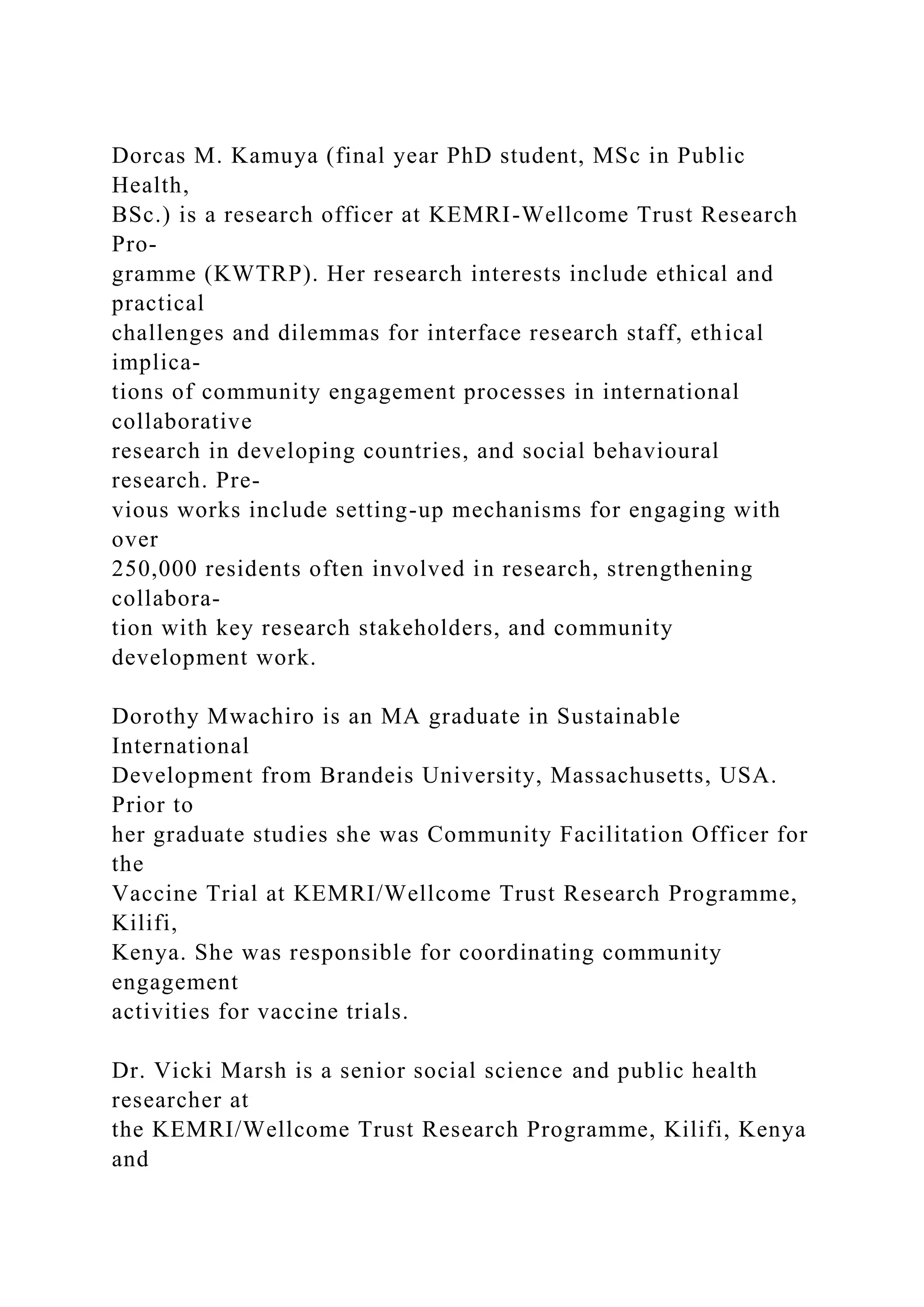 Dorcas M. Kamuya (final year PhD student, MSc in Public
Health,
BSc.) is a research officer at KEMRI-Wellcome Trust Research
Pro-
gramme (KWTRP). Her research interests include ethical and
practical
challenges and dilemmas for interface research staff, ethical
implica-
tions of community engagement processes in international
collaborative
research in developing countries, and social behavioural
research. Pre-
vious works include setting-up mechanisms for engaging with
over
250,000 residents often involved in research, strengthening
collabora-
tion with key research stakeholders, and community
development work.
Dorothy Mwachiro is an MA graduate in Sustainable
International
Development from Brandeis University, Massachusetts, USA.
Prior to
her graduate studies she was Community Facilitation Officer for
the
Vaccine Trial at KEMRI/Wellcome Trust Research Programme,
Kilifi,
Kenya. She was responsible for coordinating community
engagement
activities for vaccine trials.
Dr. Vicki Marsh is a senior social science and public health
researcher at
the KEMRI/Wellcome Trust Research Programme, Kilifi, Kenya
and
 