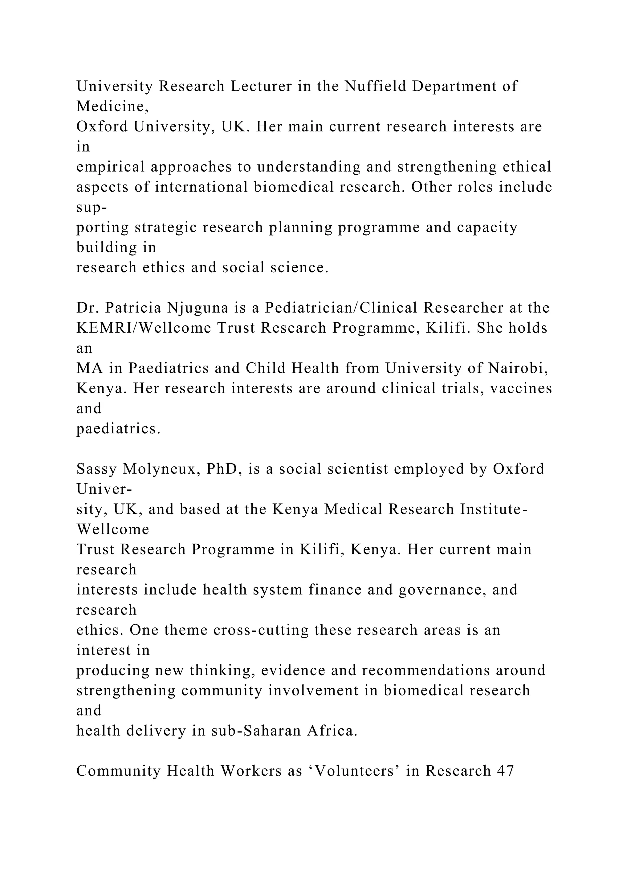 University Research Lecturer in the Nuffield Department of
Medicine,
Oxford University, UK. Her main current research interests are
in
empirical approaches to understanding and strengthening ethical
aspects of international biomedical research. Other roles include
sup-
porting strategic research planning programme and capacity
building in
research ethics and social science.
Dr. Patricia Njuguna is a Pediatrician/Clinical Researcher at the
KEMRI/Wellcome Trust Research Programme, Kilifi. She holds
an
MA in Paediatrics and Child Health from University of Nairobi,
Kenya. Her research interests are around clinical trials, vaccines
and
paediatrics.
Sassy Molyneux, PhD, is a social scientist employed by Oxford
Univer-
sity, UK, and based at the Kenya Medical Research Institute-
Wellcome
Trust Research Programme in Kilifi, Kenya. Her current main
research
interests include health system finance and governance, and
research
ethics. One theme cross-cutting these research areas is an
interest in
producing new thinking, evidence and recommendations around
strengthening community involvement in biomedical research
and
health delivery in sub-Saharan Africa.
Community Health Workers as ‘Volunteers’ in Research 47
 