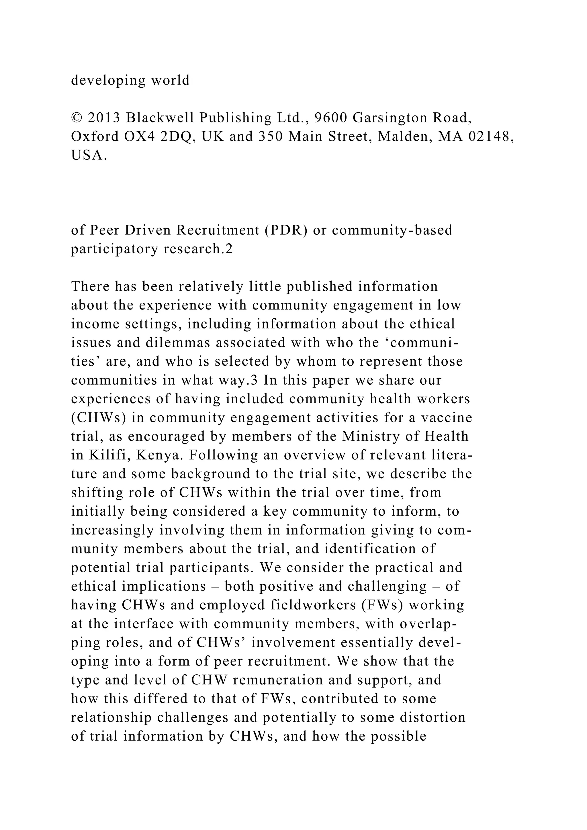 developing world
© 2013 Blackwell Publishing Ltd., 9600 Garsington Road,
Oxford OX4 2DQ, UK and 350 Main Street, Malden, MA 02148,
USA.
of Peer Driven Recruitment (PDR) or community-based
participatory research.2
There has been relatively little published information
about the experience with community engagement in low
income settings, including information about the ethical
issues and dilemmas associated with who the ‘communi-
ties’ are, and who is selected by whom to represent those
communities in what way.3 In this paper we share our
experiences of having included community health workers
(CHWs) in community engagement activities for a vaccine
trial, as encouraged by members of the Ministry of Health
in Kilifi, Kenya. Following an overview of relevant litera-
ture and some background to the trial site, we describe the
shifting role of CHWs within the trial over time, from
initially being considered a key community to inform, to
increasingly involving them in information giving to com-
munity members about the trial, and identification of
potential trial participants. We consider the practical and
ethical implications – both positive and challenging – of
having CHWs and employed fieldworkers (FWs) working
at the interface with community members, with overlap-
ping roles, and of CHWs’ involvement essentially devel-
oping into a form of peer recruitment. We show that the
type and level of CHW remuneration and support, and
how this differed to that of FWs, contributed to some
relationship challenges and potentially to some distortion
of trial information by CHWs, and how the possible
 