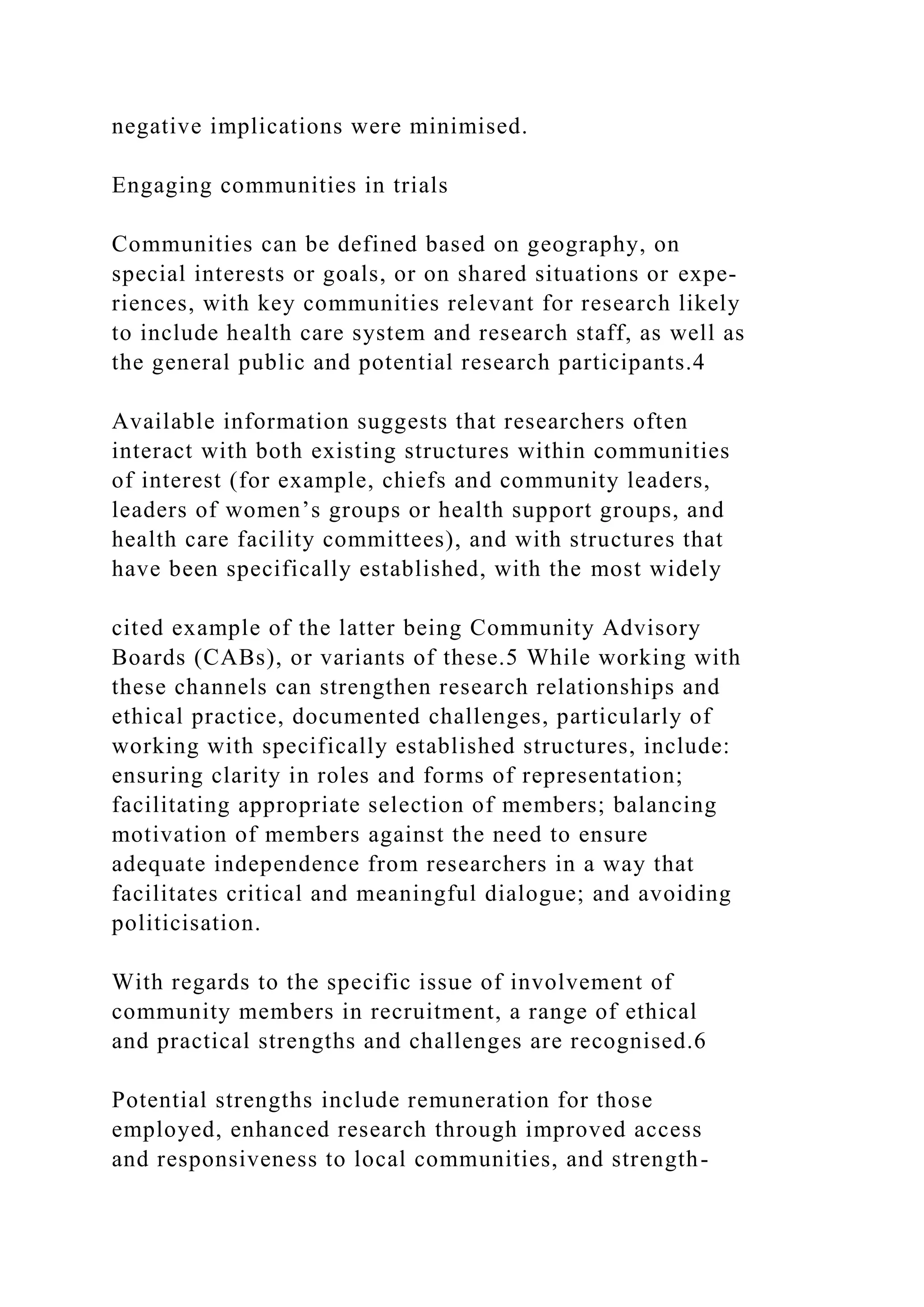 negative implications were minimised.
Engaging communities in trials
Communities can be defined based on geography, on
special interests or goals, or on shared situations or expe-
riences, with key communities relevant for research likely
to include health care system and research staff, as well as
the general public and potential research participants.4
Available information suggests that researchers often
interact with both existing structures within communities
of interest (for example, chiefs and community leaders,
leaders of women’s groups or health support groups, and
health care facility committees), and with structures that
have been specifically established, with the most widely
cited example of the latter being Community Advisory
Boards (CABs), or variants of these.5 While working with
these channels can strengthen research relationships and
ethical practice, documented challenges, particularly of
working with specifically established structures, include:
ensuring clarity in roles and forms of representation;
facilitating appropriate selection of members; balancing
motivation of members against the need to ensure
adequate independence from researchers in a way that
facilitates critical and meaningful dialogue; and avoiding
politicisation.
With regards to the specific issue of involvement of
community members in recruitment, a range of ethical
and practical strengths and challenges are recognised.6
Potential strengths include remuneration for those
employed, enhanced research through improved access
and responsiveness to local communities, and strength-
 