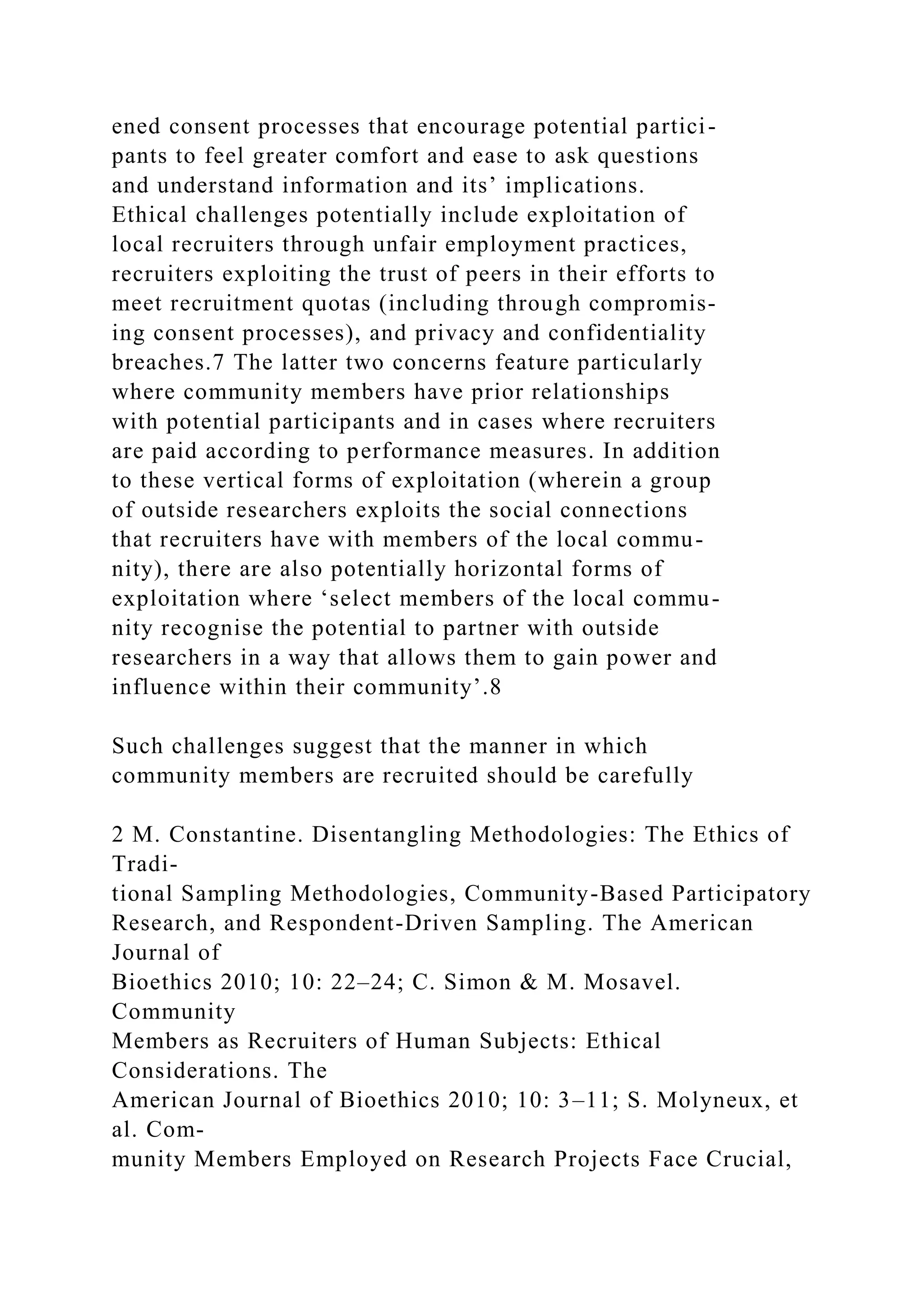 ened consent processes that encourage potential partici-
pants to feel greater comfort and ease to ask questions
and understand information and its’ implications.
Ethical challenges potentially include exploitation of
local recruiters through unfair employment practices,
recruiters exploiting the trust of peers in their efforts to
meet recruitment quotas (including through compromis-
ing consent processes), and privacy and confidentiality
breaches.7 The latter two concerns feature particularly
where community members have prior relationships
with potential participants and in cases where recruiters
are paid according to performance measures. In addition
to these vertical forms of exploitation (wherein a group
of outside researchers exploits the social connections
that recruiters have with members of the local commu-
nity), there are also potentially horizontal forms of
exploitation where ‘select members of the local commu-
nity recognise the potential to partner with outside
researchers in a way that allows them to gain power and
influence within their community’.8
Such challenges suggest that the manner in which
community members are recruited should be carefully
2 M. Constantine. Disentangling Methodologies: The Ethics of
Tradi-
tional Sampling Methodologies, Community-Based Participatory
Research, and Respondent-Driven Sampling. The American
Journal of
Bioethics 2010; 10: 22–24; C. Simon & M. Mosavel.
Community
Members as Recruiters of Human Subjects: Ethical
Considerations. The
American Journal of Bioethics 2010; 10: 3–11; S. Molyneux, et
al. Com-
munity Members Employed on Research Projects Face Crucial,
 