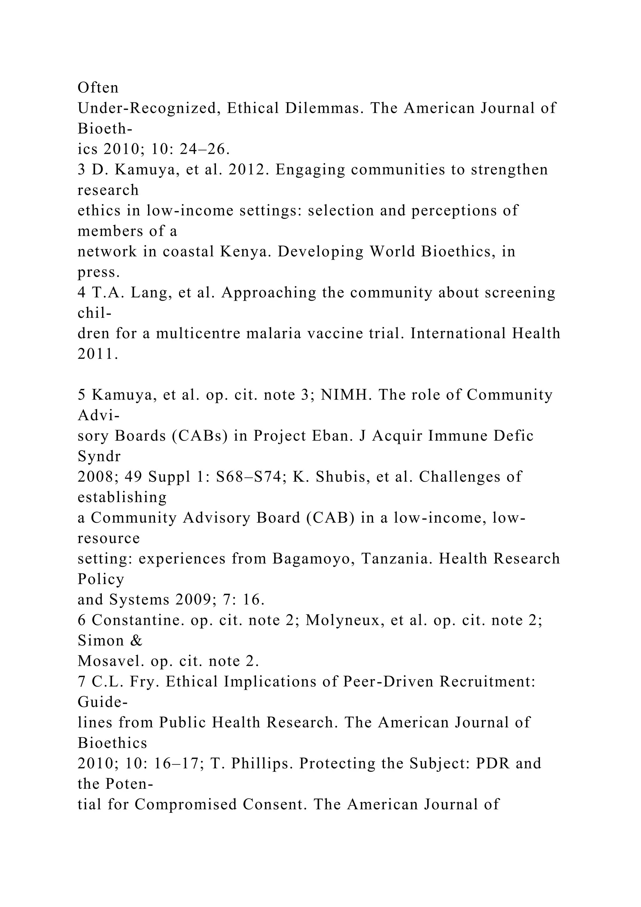 Often
Under-Recognized, Ethical Dilemmas. The American Journal of
Bioeth-
ics 2010; 10: 24–26.
3 D. Kamuya, et al. 2012. Engaging communities to strengthen
research
ethics in low-income settings: selection and perceptions of
members of a
network in coastal Kenya. Developing World Bioethics, in
press.
4 T.A. Lang, et al. Approaching the community about screening
chil-
dren for a multicentre malaria vaccine trial. International Health
2011.
5 Kamuya, et al. op. cit. note 3; NIMH. The role of Community
Advi-
sory Boards (CABs) in Project Eban. J Acquir Immune Defic
Syndr
2008; 49 Suppl 1: S68–S74; K. Shubis, et al. Challenges of
establishing
a Community Advisory Board (CAB) in a low-income, low-
resource
setting: experiences from Bagamoyo, Tanzania. Health Research
Policy
and Systems 2009; 7: 16.
6 Constantine. op. cit. note 2; Molyneux, et al. op. cit. note 2;
Simon &
Mosavel. op. cit. note 2.
7 C.L. Fry. Ethical Implications of Peer-Driven Recruitment:
Guide-
lines from Public Health Research. The American Journal of
Bioethics
2010; 10: 16–17; T. Phillips. Protecting the Subject: PDR and
the Poten-
tial for Compromised Consent. The American Journal of
 