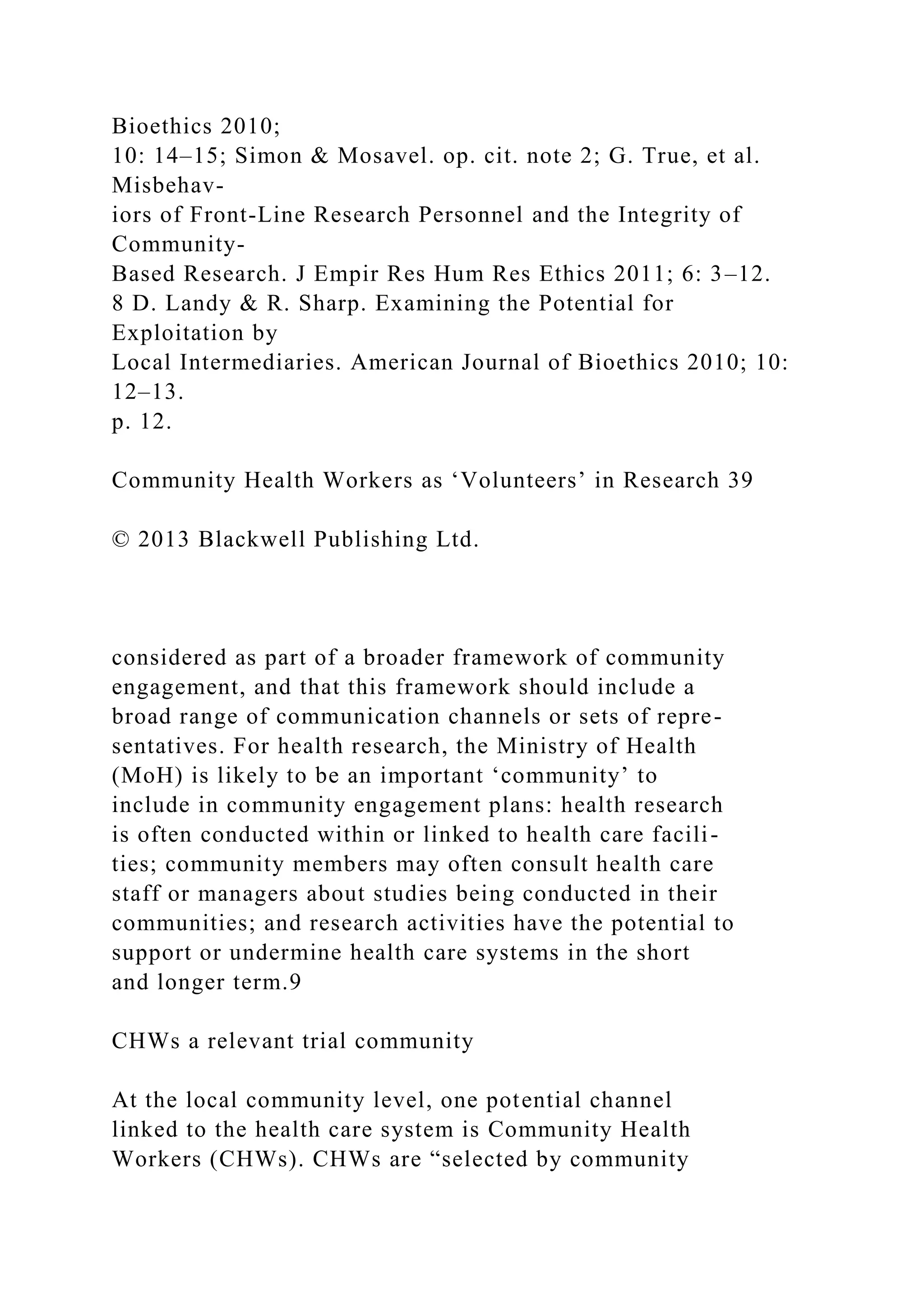 Bioethics 2010;
10: 14–15; Simon & Mosavel. op. cit. note 2; G. True, et al.
Misbehav-
iors of Front-Line Research Personnel and the Integrity of
Community-
Based Research. J Empir Res Hum Res Ethics 2011; 6: 3–12.
8 D. Landy & R. Sharp. Examining the Potential for
Exploitation by
Local Intermediaries. American Journal of Bioethics 2010; 10:
12–13.
p. 12.
Community Health Workers as ‘Volunteers’ in Research 39
© 2013 Blackwell Publishing Ltd.
considered as part of a broader framework of community
engagement, and that this framework should include a
broad range of communication channels or sets of repre-
sentatives. For health research, the Ministry of Health
(MoH) is likely to be an important ‘community’ to
include in community engagement plans: health research
is often conducted within or linked to health care facili-
ties; community members may often consult health care
staff or managers about studies being conducted in their
communities; and research activities have the potential to
support or undermine health care systems in the short
and longer term.9
CHWs a relevant trial community
At the local community level, one potential channel
linked to the health care system is Community Health
Workers (CHWs). CHWs are “selected by community
 