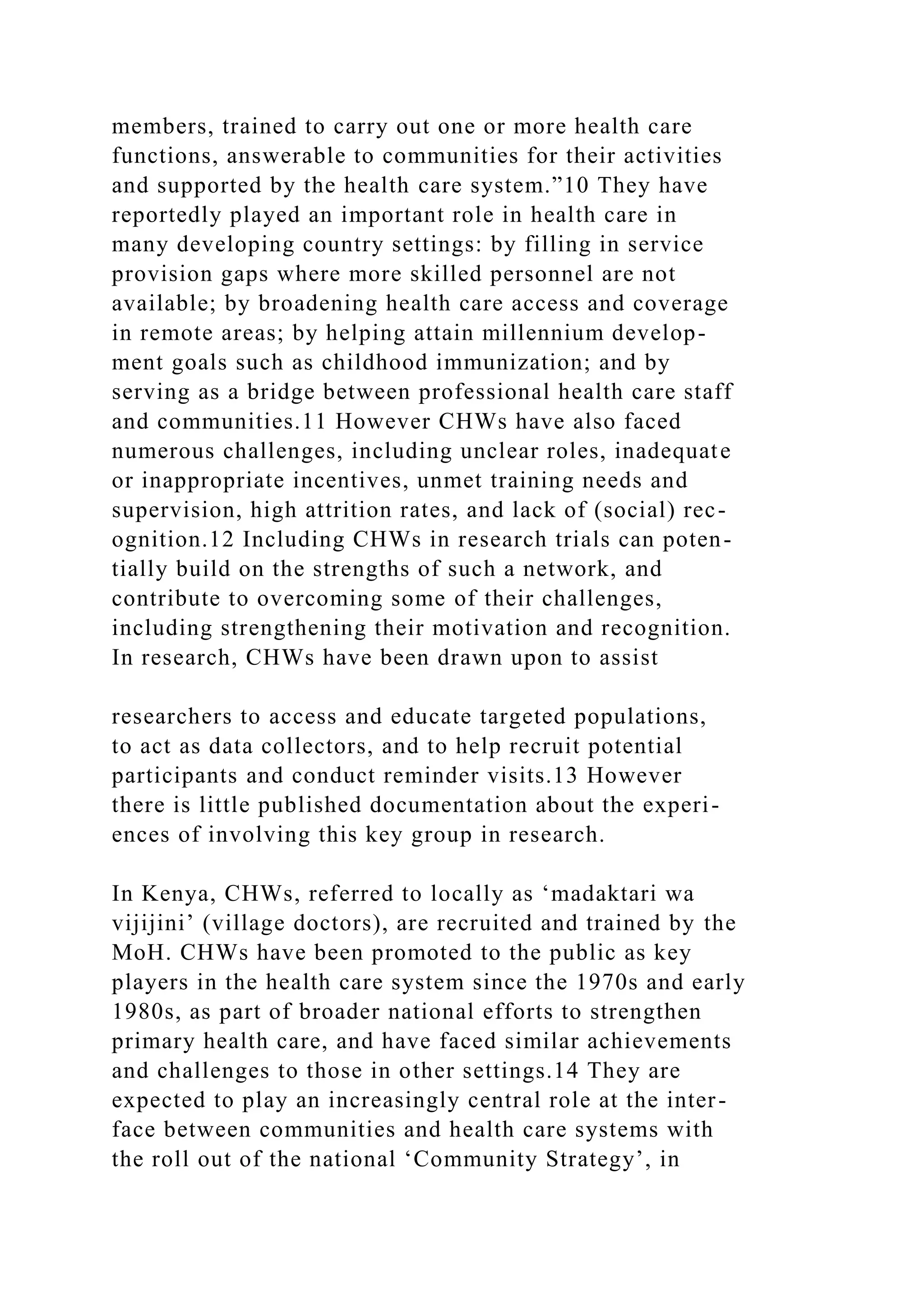 members, trained to carry out one or more health care
functions, answerable to communities for their activities
and supported by the health care system.”10 They have
reportedly played an important role in health care in
many developing country settings: by filling in service
provision gaps where more skilled personnel are not
available; by broadening health care access and coverage
in remote areas; by helping attain millennium develop-
ment goals such as childhood immunization; and by
serving as a bridge between professional health care staff
and communities.11 However CHWs have also faced
numerous challenges, including unclear roles, inadequate
or inappropriate incentives, unmet training needs and
supervision, high attrition rates, and lack of (social) rec-
ognition.12 Including CHWs in research trials can poten-
tially build on the strengths of such a network, and
contribute to overcoming some of their challenges,
including strengthening their motivation and recognition.
In research, CHWs have been drawn upon to assist
researchers to access and educate targeted populations,
to act as data collectors, and to help recruit potential
participants and conduct reminder visits.13 However
there is little published documentation about the experi-
ences of involving this key group in research.
In Kenya, CHWs, referred to locally as ‘madaktari wa
vijijini’ (village doctors), are recruited and trained by the
MoH. CHWs have been promoted to the public as key
players in the health care system since the 1970s and early
1980s, as part of broader national efforts to strengthen
primary health care, and have faced similar achievements
and challenges to those in other settings.14 They are
expected to play an increasingly central role at the inter-
face between communities and health care systems with
the roll out of the national ‘Community Strategy’, in
 