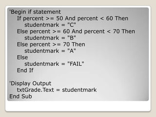 'Begin if statement
   If percent >= 50 And percent < 60 Then
      studentmark = "C"
   Else percent >= 60 And percent < 70 Then
      studentmark = "B"
   Else percent >= 70 Then
      studentmark = "A"
   Else
      studentmark = "FAIL"
   End If

'Display Output
   txtGrade.Text = studentmark
End Sub
 