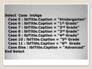 Select Case intAge
 Case 5 : lblTitle.Caption = "Kindergarten"
 Case 6 : lblTitle.Caption = "1st Grade"
 Case 7 : lblTitle.Caption = "2nd Grade"
 Case 8 : lblTitle.Caption = "3rd Grade"
 Case 9 : lblTitle.Caption = "4th Grade"
 Case 10 : lblTitle.Caption = "5th Grade
 Case 11 : lblTitle.Caption = "6th Grade
 Case Else : lblTitle.Caption = "Advanced"
End Select
 