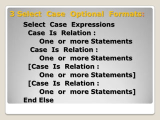 3 Select Case Optional Formats:
   Select Case Expressions
    Case Is Relation :
       One or more Statements
     Case Is Relation :
       One or more Statements
    [Case Is Relation :
       One or more Statements]
    [Case Is Relation :
       One or more Statements]
   End Else
 