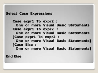Select Case Expressions

   Case expr1 To expr2 :
     One or more Visual Basic   Statements
   Case expr1 To expr2 :
     One or more Visual Basic   Statements
   [Case expr1 To expr2 :
     One or more Visual Basic   Statements]
   [Case Else :
     One or more Visual Basic   Statements]

End Else
 