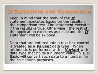 If Statement and Comparison
   Keep in mind that the body of the If
    statement executes based on the results of
    the comparison test. The statement executes
    if the results is true. Otherwise , the rest of
    the application executes as usual and the If
    statement will be skipped.

   Data that are entered into a text box control
    is treated as a Variant data type . When
    arithmetic is performed with a Variant with
    data type that holds a numeric value . Visual
    Basic will convert such data to a number for
    the calculation purposes.
 